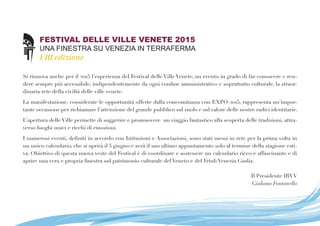 FESTIVAL DELLE VILLE VENETE 2015
UNA FINESTRA SU VENEZIA IN TERRAFERMA
VIII edizione
Si rinnova anche per il 2015 l’esperienza del Festival delle Ville Venete, un evento in grado di far conoscere e ren-
dere sempre più accessibile, indipendentemente da ogni confine amministrativo e soprattutto culturale, la straor-
dinaria rete della civiltà delle ville venete.
La manifestazione, considerate le opportunità offerte dalla concomitanza con EXPO 2015, rappresenta un’impor-
tante occasione per richiamare l’attenzione del grande pubblico sul ruolo e sul valore delle nostre radici identitarie. 
L’apertura delle Ville permette di suggerire e promuovere  un viaggio fantastico alla scoperta delle tradizioni, attra-
verso luoghi unici e ricchi di emozioni.
I numerosi eventi, definiti in accordo con Istituzioni e Associazioni, sono stati messi in rete per la prima volta in
un unico calendario, che si aprirà il 5 giugno e avrà il suo ultimo appuntamento solo al termine della stagione esti-
va. Obiettivo di questa nuova veste del Festival è di coordinare e sostenere un calendario ricco e affascinante e di
aprire una vera e propria finestra sul patrimonio culturale del Veneto e del Friuli Venezia Giulia.
Il Presidente IRVV
Giuliana Fontanella
 