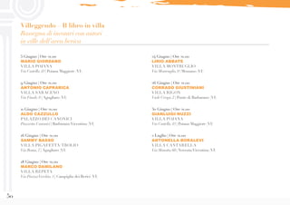 50
5 Giugno | Ore 21.00
MARIO GIORDANO
VILLA POJANA
Via Castello,43 | Poiana Maggiore (VI)
9 Giugno | Ore 21.00
ANTONIO CAPRARICA
VILLA SARACENO
Via Finale,8 | Agugliaro (VI)
11 Giugno | Ore 21.00
ALDO CAZZULLO
PALAZZO DEI CANONICI
Piazzetta Canonici | BarbaranoVicentino (VI)
16 Giugno | Ore 21.00
SAMMY BASSO
VILLA PIGAFETTA/TROLIO
Via Roma,7 | Agugliaro (VI)
18 Giugno | Ore 21.00
MARCO DAMILANO
VILLA REPETA
Via PiazzaVecchia,1 | Campiglia dei Berici (VI)
24 Giugno | Ore 21.00
LIRIO ABBATE
VILLA MONTRUGLIO
Via Montruglio,9 | Mossano (VI)
26 Giugno | Ore 21.00
CORRADO GIUSTINIANI
VILLA RIGON
Viale Crespi,2 | Ponte di Barbarano (VI)
30 Giugno | Ore 21.00
GIANLUIGI NUZZI
VILLA POJANA
Via Castello,43 | Poiana Maggiore (VI)
2 Luglio | Ore 21.00
ANTONELLA BORALEVI
VILLA CANTARELLA
Via Masotto,60 | NoventaVicentina (VI)
Villeggendo – Il libro in villa
Rassegna di incontri con autori
in ville dell’area berica
 