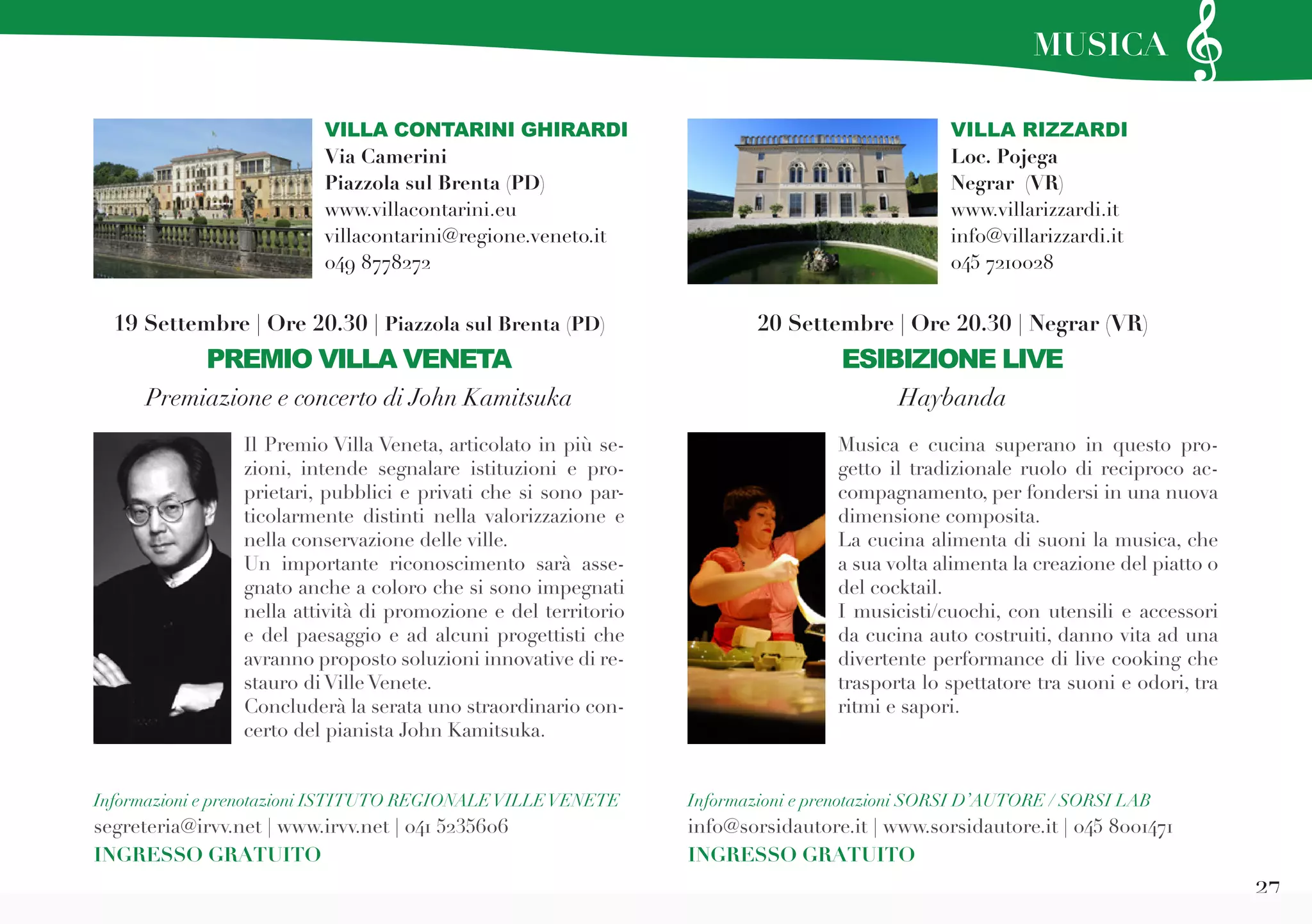 27
VILLA RIZZARDI
Loc. Pojega
Negrar (VR)
www.villarizzardi.it
info@villarizzardi.it
045 7210028
Musica e cucina superano in questo pro-
getto il tradizionale ruolo di reciproco ac-
compagnamento, per fondersi in una nuova
dimensione composita.
La cucina alimenta di suoni la musica, che
a sua volta alimenta la creazione del piatto o
del cocktail.
I musicisti/cuochi, con utensili e accessori
da cucina auto costruiti, danno vita ad una
divertente performance di live cooking che
trasporta lo spettatore tra suoni e odori, tra
ritmi e sapori.
Il Premio Villa Veneta, articolato in più se-
zioni, intende segnalare istituzioni e pro-
prietari, pubblici e privati che si sono par-
ticolarmente distinti nella valorizzazione e
nella conservazione delle ville.
Un importante riconoscimento sarà asse-
gnato anche a coloro che si sono impegnati
nella attività di promozione e del territorio
e del paesaggio e ad alcuni progettisti che
avranno proposto soluzioni innovative di re-
stauro di Ville Venete.
Concluderà la serata uno straordinario con-
certo del pianista John Kamitsuka.
Informazioni e prenotazioni SORSI D’AUTORE / SORSI LAB
info@sorsidautore.it | www.sorsidautore.it | 045 8001471
INGRESSO GRATUITO
20 Settembre | Ore 20.30 | Negrar (VR)
ESIBIZIONE LIVE
Haybanda
19 Settembre | Ore 20.30 | Piazzola sul Brenta (PD)
PREMIO VILLA VENETA
Premiazione e concerto di John Kamitsuka
Informazioni e prenotazioni ISTITUTO REGIONALEVILLEVENETE
segreteria@irvv.net | www.irvv.net | 041 5235606
INGRESSO GRATUITO
VILLA CONTARINI GHIRARDI
Via Camerini
Piazzola sul Brenta (PD)
www.villacontarini.eu
villacontarini@regione.veneto.it
049 8778272
MUSICA
 