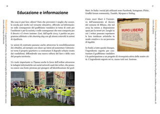 20 21
ScratchingTecnicacheimpiegaoggetticontundentialfinedigraffiareoincideresuperficiverniciate,di
vetroodiplastica
MasterpieceIlcapolavorodell’artista,cheracchiudeilmegliodellatecnicaesecutivadelwriter;esecu-
zionemoltolungaedelaborata
Educazione e informazione
Ma cosa si può fare, allora? Dato che prevenire è meglio che curare,
la scuola può molto sul versante educativo, offrendo un’informazio-
ne sulle conseguenze del graffitismo vandalico in tema di costi per
l’ambiente e per la società, e sulle conseguenze che esso comporta per
il decoro e il vivere insieme. Così, dall’aprile 2014, è partito un pro-
gramma abbinato a dei cleaning day con gli alunni coinvolti in azioni
di ripulitura.
Le azioni di contrasto passano anche attraverso la sensibilizzazione
dei cittadini, ad esempio con clean-up intesi ad aumentare l’attenzio-
ne verso il proprio quartiere e a contrastare il degrado urbano creato
dai vandalismi, diffondendo una nuova cultura del fare e della cura
del proprio territorio.
Un ruolo importante ce l’hanno anche le forze dell’ordine attraverso
le indagini informatiche sui social network usati dai writer, che posso-
no essere una fonte preziosa per giungere all’identificazione dei graf-
fitari. In Italia i social più utilizzati sono Facebook, Instagram, Flickr,
Graffiti forum community, Tumblr, Myspace e Netlog.
Cento muri liberi è l’iniziati-
va dell’assessorato al decoro
del comune di Milano, che nel
2015 ha messo a disposizione
spazi per la street art. Luoghi in
cui i writer possono esprimere
le loro tendenze artistiche in
modo creativo e in un percorso
di legalità.
In fondo a tutto questo dunque,
l’ingrediente segreto per con-
trastare il graffitismo vandalico
è la partecipazione a un progetto di riconquista attiva delle nostre cit-
tà. L’ingrediente segreto sei tu, siamo tutti noi. Insieme.
 
