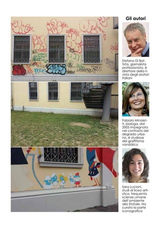 Stefano Di Bat-
tista, giornalista
professionista, è
direttore della ri-
vista degli oratori
italiani
Fabiola Minolet-
ti, biologa, dal
2005 impegnata
nel contrasto del
degrado urba-
no, è studiosa
del graffitismo
vandalico
Sara Luciani,
studi al liceo arti-
stico, frequenta
scienze umane
dell’ambiente
alla Statale. Ha
curato la parte
iconografica
Gli autori
 