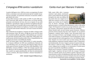 2 3
Cento muri per liberare il talento
Nella nostra bella città si possono
ammirare tanti palazzi, monumenti,
piazze, parchi. Basta fare due passi per
accorgersi che esiste una bellezza dif-
fusa anche sotto casa: magari è un na-
viglio dove continua a scorrere l’acqua
oppure una vecchia casa di ringhiera
ricca di fascino. Purtroppo questo
spettacolo spesso è rovinato da tag, imbrattature, scritte a volte anche
volgari. Chi frequenta le scuole se ne accorge facilmente: porte, fine-
stre, facciate a volte persino i giochi del cortile sono imbrattati.
Stiamo facendo tante cose per fermare questo fenomeno. Abbiamo
promosso diversi cleaning day dove tanti volontari, tra cui genitori
insegnanti e studenti, hanno ripulito i muri. Ma questo sforzo non
basta, ci troviamo di fronte a una battaglia continua con i writer che
costa soldi al Comune e al contribuente. È perciò importante che tutti
siamo consapevoli che la città appartiene a noi e che dobbiamo rispet-
tarla. Teniamo con cura la nostra casa, la nostra camera, allo stesso
modo dobbiamo comportarci quando andiamo in giro. È importante,
anzi fondamentale, che siano i ragazzi a pensare in questo modo per-
ché il futuro è nella loro mani: ribellarsi a chi imbratta i muri della
scuole, indignarsi per un graffito su un monumento, è il primo passo
per porre la parola fine al graffitismo vandalico.
Questa nuova coscienza ci consente di apprezzare il vero graffitismo,
quello legale e rispettoso dei beni di tutti che ovunque è chiamato
street art. Quando questa arte di strada si esprime negli spazi auto-
rizzati diventa un motivo di abbellimento della nostra città, tant’è che
per la prima volta abbiamo promosso l’iniziativa dei cento muri liberi
dove gli artisti di strada hanno potuto manifestare il proprio talento.
Assessorato Lavori pubblici e Arredo urbano
L’impegno ATM contro i vandalismi
A partire dall’agosto 2012, ATM ha avviato un programma di azioni
mirate a contrastare ancor più incisivamente gli atti vandalici sul pa-
trimonio aziendale, con particolare attenzione al materiale rotabile e
agli obiettivi dei writer.
Il tema della sicurezza è molto sentito in ATM e fa parte delle prio-
rità di intervento della Società. È infatti attivo un servizio Security,
potenziato notevolmente nel 2015, che con un organico di 125 unità
qualificate e specializzate svolge sia attività di sorveglianza del patri-
monio aziendale che di presidio della sicurezza degli utenti. Con l’in-
tensificazione delle attività di sorveglianza, il numero di atti vandalici
e di attacchi medi mensili è diminuito, così come il numero di imbrat-
tamenti.
Oltre all’attività di sorveglianza, l’impegno di ATM si sviluppa anche
sulla protezione ‘fisica’ dei mezzi: ad oggi più di due terzi dei mezzi
sono rivestiti da pellicole antigraffio e antivandalismo per consentire
una più facile rimozione delle vernici e degli sfregi. ATM svolge conti-
nuativamente attività di ripulitura delle vetture, compatibilmente con
le esigenze di servizio e di mobilità dei cittadini.
Anche sul fronte legale l’azione della Società si è molto intensifica-
ta: le denunce effettuate da ATM sono sensibilmente diminuite nel
corso dell’ultimo anno, non solo grazie alla riduzione degli eventi ma
anche grazie all’azione sinergica fra Procura della Repubblica, Forze
dell’Ordine, Comune di Milano e ATM. Tale sinergia consente mag-
gior efficacia in sede di indagine, maggior tempestività dell’azione pe-
nale, nonché una rapida quantificazione dei danni da imbrattamenti
a mezzi e strutture, allo scopo di chiedere e ottenere l’immediato ri-
sarcimento.
ATM - Azienda Trasporti Milanesi S.p.A.
 