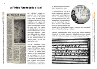 4 5
All’inizio furono Julio e Taki
Chi è Taki? Era il 21 luglio 1971
quando il New York Times si
pose la domanda. Il giornale
voleva capire chi fosse l’auto-
re della scritta Taki 183 che si
moltiplicava sui vagoni della
metropolitana, i muri dell’aero-
porto e lungo le strade. Si scoprì
che erano opera d’un ragazzo
di origini greche di 17 anni che
firmava col diminutivo del pro-
prio nome, Demetrio, e il nu-
mero della strada dove abitava.
Era così diffusa quella scritta,
da aver generato centinaia di
‘amici di penna’: Joe 136, Bar-
bara 62, Leo 136…
Taki 183 è considerato il primo
writer, perché si spinse nelle
strade al di là del suo quartie-
re. Raccontò di essersi ispirato
a Julio 204, un giovane porto-
ricano di un’altra città america-
na, Los Angeles, dove da tem-
po le bande latine segnavano
il loro territorio sui muri. Ogni
gang aveva stili diversi, ma Ju-
lio 204 firmava col suo nome e
senza curarsi dei confini. Dopo
un paio d’anni però, venne arre-
stato e la sua attività cessò.
La moda lanciata da Taki 183 si
diffuse rapidamente, soprattut-
to grazie alle culture hip-hop e
rap, che a loro volta si propaga-
vano attraverso la musica, il ci-
nema e i libri. A farla esplodere
però fu l’Aerosol-art, cioè l’u-
tilizzo di vernici in bombolette
spray, che diedero creatività alle
semplici scritte. Verso gli anni Ottanta il fenomeno, noto come graffi-
tismo, arrivò anche in Europa e in Italia.
A Milano, come testimonia questa foto del 1980 scattata da Virgilio
Carnisio in via Orefici, cominciò a diffondersi attraverso semplici
scritte che esprimevano disagio esistenziale o propaganda politica.
BacktobackGraffitochericopreunmuroounacarrozzaferroviaria(odellametropolitana)dalpunto
inizialeaquellofinale
BackjumpSignificaassaltoalladiligenza.Èungraffitorealizzatoduranteunafermatadeltreno.Una
varianteèilbackjumpinemergencybrakeincuiilbloccoèprolungatoattivandoilfrenodiemergenza
 
