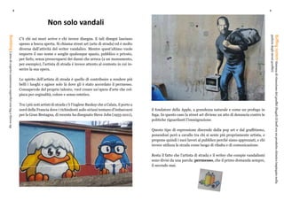 8 9
Non solo vandali
C’è chi sui muri scrive e chi invece disegna. E tali disegni lasciano
spesso a bocca aperta. Si chiama street art (arte di strada) ed è molto
diversa dall’attività del writer vandalico. Mentre quest’ultimo vuole
imporre il suo nome e sceglie qualunque spazio, pubblico o privato,
per farlo, senza preoccuparsi dei danni che arreca (a un monumento,
per esempio), l’artista di strada è invece attento al contesto in cui in-
serire la sua opera.
Lo spirito dell’artista di strada è quello di contribuire a rendere più
belli i luoghi e agisce solo là dove gli è stato accordato il permesso.
Consapevole del proprio talento, vuol creare un’opera d’arte che col-
pisca per orginalità, colore e senso estetico.
Tra i più noti artisti di strada c’è l’inglese Banksy che a Calais, il porto a
nord della Francia dove i richiedenti asilo siriani tentano d’imbarcarsi
per la Gran Bretagna, di recente ha disegnato Steve Jobs (1955-2011),
il fondatore della Apple, a grandezza naturale e come un profugo in
fuga. In questo caso la street art diviene un atto di denuncia contro le
politiche riguardanti l’immigrazione.
Questo tipo di espressione discende dalla pop art e dal graffitismo,
ponendosi però a cavallo tra chi si sente più propriamente artista, e
propone quindi i suoi lavori al pubblico perché siano apprezzati, e chi
invece utilizza la strada come luogo di ribalta e di comunicazione.
Resta il fatto che l’artista di strada e il writer che compie vandalismi
sono divisi da una parola: permesso, che il primo domanda sempre,
il secondo mai.
BuffingsystemSistemadirimozionedeigraffitiillegali(ilbufferaunprodottochimicoimpiegatonella
puliziadeglistessigraffiti)
BombingL’attodicoprirenumerosesuperficicontagethrow-up
 