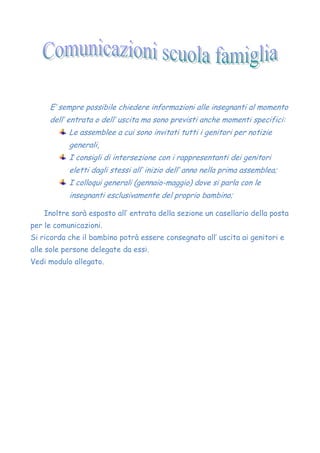 E’ sempre possibile chiedere informazioni alle insegnanti al momento
dell’ entrata o dell’ uscita ma sono previsti anche momenti specifici:
Le assemblee a cui sono invitati tutti i genitori per notizie
generali,
I consigli di intersezione con i rappresentanti dei genitori
eletti dagli stessi all’ inizio dell’ anno nella prima assemblea;
I colloqui generali (gennaio-maggio) dove si parla con le
insegnanti esclusivamente del proprio bambino;
Inoltre sarà esposto all’ entrata della sezione un casellario della posta
per le comunicazioni.
Si ricorda che il bambino potrà essere consegnato all’ uscita ai genitori e
alle sole persone delegate da essi.
Vedi modulo allegato.
 