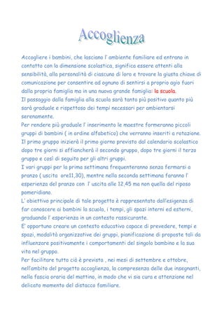 Accogliere i bambini, che lasciano l’ ambiente familiare ed entrano in
contatto con la dimensione scolastica, significa essere attenti alla
sensibilità, alla personalità di ciascuno di loro e trovare la giusta chiave di
comunicazione per consentire ad ognuno di sentirsi a proprio agio fuori
dalla propria famiglia ma in una nuova grande famiglia: la scuola.
Il passaggio dalla famiglia alla scuola sarà tanto più positivo quanto più
sarà graduale e rispettoso dei tempi necessari per ambientarsi
serenamente.
Per rendere più graduale l’ inserimento le maestre formeranno piccoli
gruppi di bambini ( in ordine alfabetico) che verranno inseriti a rotazione.
Il primo gruppo inizierà il primo giorno previsto dal calendario scolastico
dopo tre giorni si affiancherà il secondo gruppo, dopo tre giorni il terzo
gruppo e così di seguito per gli altri gruppi.
I vari gruppi per la prima settimana frequenteranno senza fermarsi a
pranzo ( uscita ore11,30), mentre nella seconda settimana faranno l’
esperienza del pranzo con l’ uscita alle 12,45 ma non quella del riposo
pomeridiano.
L’ obiettivo principale di tale progetto è rappresentato dall’esigenza di
far conoscere ai bambini la scuola, i tempi, gli spazi interni ed esterni,
graduando l’ esperienza in un contesto rassicurante.
E’ opportuno creare un contesto educativo capace di prevedere, tempi e
spazi, modalità organizzative dei gruppi, pianificazione di proposte tali da
influenzare positivamente i comportamenti del singolo bambino e la sua
vita nel gruppo.
Per facilitare tutto ciò è prevista , nei mesi di settembre e ottobre,
nell’ambito del progetto accoglienza, la compresenza delle due insegnanti,
nella fascia oraria del mattino, in modo che vi sia cura e attenzione nel
delicato momento del distacco familiare.
 