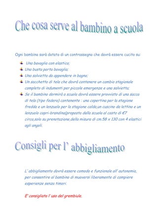 Ogni bambino sarà dotato di un contrassegno che dovrà essere cucito su:
Una bavaglia con elastico;
Una busta porta bavaglia;
Una salvietta da appendere in bagno;
Un sacchetto di tela che dovrà contenere un cambio stagionale
completo di indumenti per piccole emergenze e una salvietta;
Se il bambino dormirà a scuola dovrà essere provvisto di una sacca
di tela (tipo federa) contenente : una copertina per la stagione
fredda e un lenzuolo per la stagione calda,un cuscino da lettino e un
lenzuolo copri-brandina(proposto dalla scuola al costo di €7
circa,solo su prenotazione,della misura di cm.58 x 130 con 4 elastici
agli angoli.
L’ abbigliamento dovrà essere comodo e funzionale all’ autonomia,
per consentire al bambino di muoversi liberamente di compiere
esperienze senza timori.
E’ consigliato l’ uso del grembiule.
 