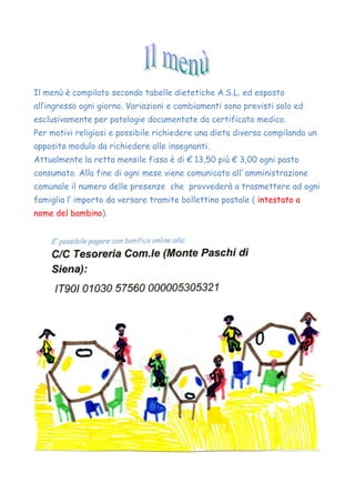 Il menù è compilato secondo tabelle dietetiche A.S.L. ed esposto
all’ingresso ogni giorno. Variazioni e cambiamenti sono previsti solo ed
esclusivamente per patologie documentate da certificato medico.
Per motivi religiosi e possibile richiedere una dieta diversa compilando un
apposito modulo da richiedere alle insegnanti.
Attualmente la retta mensile fissa è di € 13,50 più € 3,00 ogni pasto
consumato. Alla fine di ogni mese viene comunicato all’ amministrazione
comunale il numero delle presenze che provvederà a trasmettere ad ogni
famiglia l’ importo da versare tramite bollettino postale ( intestato a
nome del bambino).
 