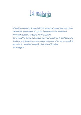 Vivendo in comunità le possibilità di ammalarsi aumentano, quindi per
rispettare il benessere di ognuno è necessario che il bambino
frequenti quando è in buono stato di salute.
Se la malattia dura più di cinque giorni consecutivi ( si contano anche
il sabato e la domenica se sono compresi) prima di tornare a scuola è
necessario compilare il modulo di autocertificazione.
Vedi allegato.
 