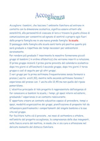 Accogliere i bambini, che lasciano l’ ambiente familiare ed entrano in
contatto con la dimensione scolastica, significa essere attenti alla
sensibilità, alla personalità di ciascuno di loro e trovare la giusta chiave di
comunicazione per consentire ad ognuno di sentirsi a proprio agio fuori
dalla propria famiglia ma in una nuova grande famiglia: la scuola.
Il passaggio dalla famiglia alla scuola sarà tanto più positivo quanto più
sarà graduale e rispettoso dei tempi necessari per ambientarsi
serenamente.
Per rendere più graduale l’ inserimento le maestre formeranno piccoli
gruppi di bambini ( in ordine alfabetico) che verranno inseriti a rotazione.
Il primo gruppo inizierà il primo giorno previsto dal calendario scolastico
dopo tre giorni si affiancherà il secondo gruppo, dopo tre giorni il terzo
gruppo e così di seguito per gli altri gruppi.
I vari gruppi per la prima settimana frequenteranno senza fermarsi a
pranzo ( uscita ore11,30), mentre nella seconda settimana faranno l’
esperienza del pranzo con l’ uscita alle 12,45 ma non quella del riposo
pomeridiano.
L’ obiettivo principale di tale progetto è rappresentato dall’esigenza di
far conoscere ai bambini la scuola, i tempi, gli spazi interni ed esterni,
graduando l’ esperienza in un contesto rassicurante.
E’ opportuno creare un contesto educativo capace di prevedere, tempi e
spazi, modalità organizzative dei gruppi, pianificazione di proposte tali da
influenzare positivamente i comportamenti del singolo bambino e la sua
vita nel gruppo.
Per facilitare tutto ciò è prevista , nei mesi di settembre e ottobre,
nell’ambito del progetto accoglienza, la compresenza delle due insegnanti,
nella fascia oraria del mattino, in modo che vi sia cura e attenzione nel
delicato momento del distacco familiare.
 