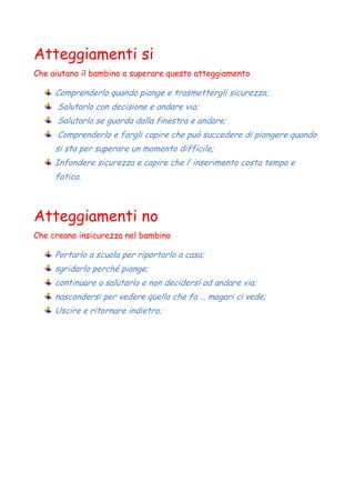 Atteggiamenti si
Che aiutano il bambino a superare questo atteggiamento
Comprenderlo quando piange e trasmettergli sicurezza;
Salutarlo con decisione e andare via;
Salutarlo se guarda dalla finestra e andare;
Comprenderlo e fargli capire che può succedere di piangere quando
si sta per superare un momento difficile;
Infondere sicurezza e capire che l’ inserimento costa tempo e
fatica.
Atteggiamenti no
Che creano insicurezza nel bambino
Portarlo a scuola per riportarlo a casa;
sgridarlo perché piange;
continuare a salutarlo e non decidersi ad andare via;
nascondersi per vedere quello che fa … magari ci vede;
Uscire e ritornare indietro;
 
