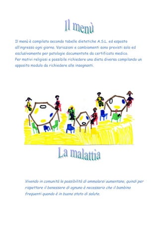 Il menù è compilato secondo tabelle dietetiche A.S.L. ed esposto
all’ingresso ogni giorno. Variazioni e cambiamenti sono previsti solo ed
esclusivamente per patologie documentate da certificato medico.
Per motivi religiosi e possibile richiedere una dieta diversa compilando un
apposito modulo da richiedere alle insegnanti.
Vivendo in comunità le possibilità di ammalarsi aumentano, quindi per
rispettare il benessere di ognuno è necessario che il bambino
frequenti quando è in buono stato di salute.
 