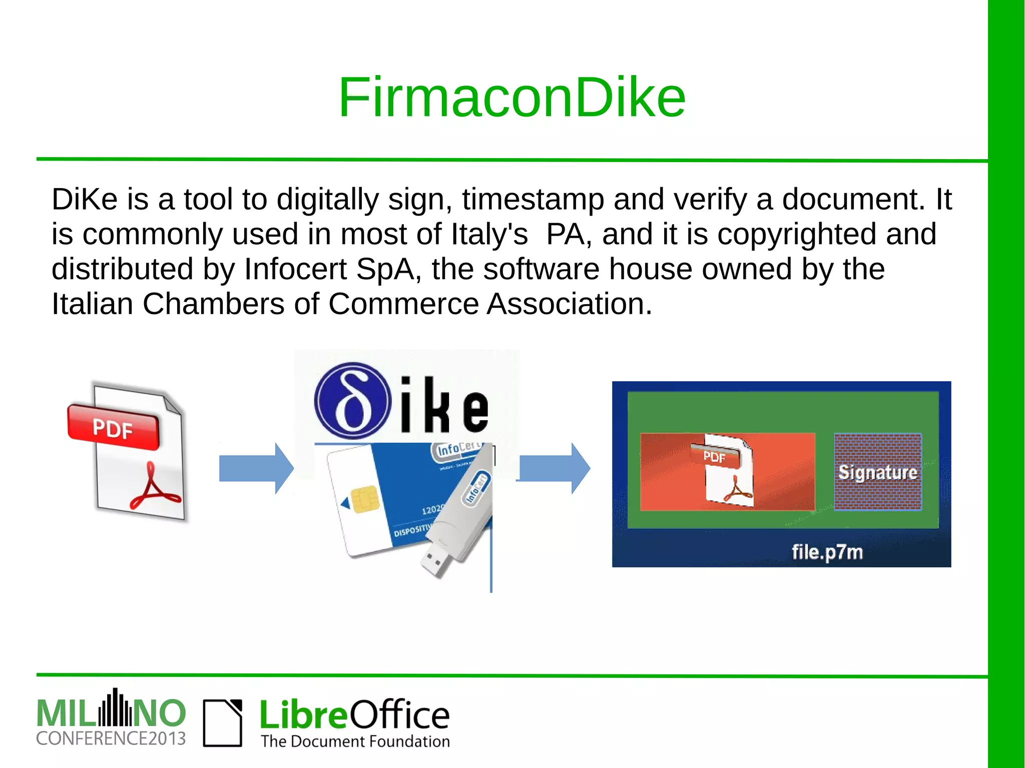 DiKe is a tool to digitally sign, timestamp and verify a document. It
is commonly used in most of Italy's PA, and it is copyrighted and
distributed by Infocert SpA, the software house owned by the
Italian Chambers of Commerce Association.
FirmaconDike
 