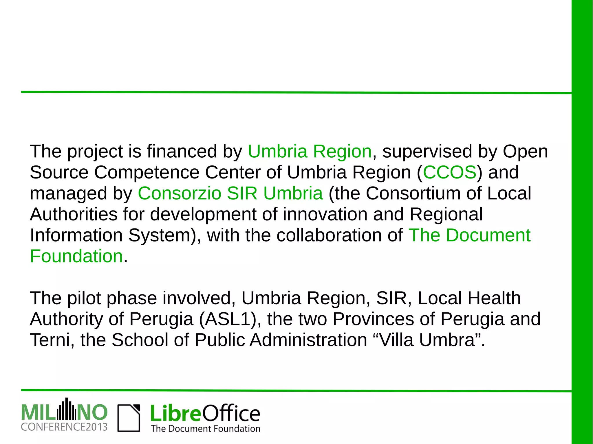The project is financed by Umbria Region, supervised by Open
Source Competence Center of Umbria Region (CCOS) and
managed by Consorzio SIR Umbria (the Consortium of Local
Authorities for development of innovation and Regional
Information System), with the collaboration of The Document
Foundation.
The pilot phase involved, Umbria Region, SIR, Local Health
Authority of Perugia (ASL1), the two Provinces of Perugia and
Terni, the School of Public Administration “Villa Umbra”.
 