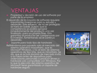  Propiedad y decisión de uso del software por
parte de la empresa
El desarrollo de la mayoría de software requiere
importantes inversiones para su estudio y
desarrollo. Este esfuerzo, de no ser protegido
se haría en balde, puesto que la
competencia se podría apropiar
inmediatamente del producto una vez
finalizado, para sus propios fines. Esto
garantiza al productor ser compensado por
la inversión, fomentando así el continuo
desarrollo.
 Soporte para todo tipo de hardware
Refiriéndonos por supuesto solo al mercado del
sistema operativo mayoritario, que es
Microsoft Windows, y no al resto de sistemas
operativos de tipo Unix, que es minoritario. Se
da, que el actual dominio de mercado invita
a los fabricantes de dispositivos para
ordenadores personales a producir drivers o
hardware solo compatible con Windows. Por
lo que la elección del sistema operativo de
Microsoft tiene garantizado un soporte de
hardware seguro.
 