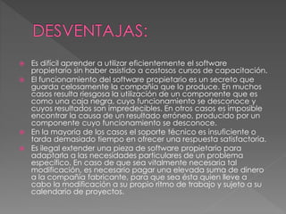  Es difícil aprender a utilizar eficientemente el software
propietario sin haber asistido a costosos cursos de capacitación.
 El funcionamiento del software propietario es un secreto que
guarda celosamente la compañía que lo produce. En muchos
casos resulta riesgosa la utilización de un componente que es
como una caja negra, cuyo funcionamiento se desconoce y
cuyos resultados son impredecibles. En otros casos es imposible
encontrar la causa de un resultado erróneo, producido por un
componente cuyo funcionamiento se desconoce.
 En la mayoría de los casos el soporte técnico es insuficiente o
tarda demasiado tiempo en ofrecer una respuesta satisfactoria.
 Es ilegal extender una pieza de software propietario para
adaptarla a las necesidades particulares de un problema
específico. En caso de que sea vitalmente necesaria tal
modificación, es necesario pagar una elevada suma de dinero
a la compañía fabricante, para que sea ésta quien lleve a
cabo la modificación a su propio ritmo de trabajo y sujeto a su
calendario de proyectos.
 