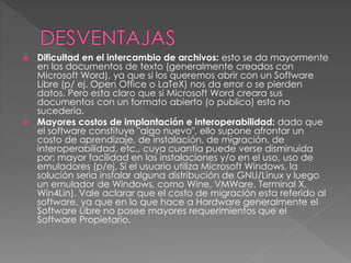  Dificultad en el intercambio de archivos: esto se da mayormente
en los documentos de texto (generalmente creados con
Microsoft Word), ya que si los queremos abrir con un Software
Libre (p/ ej. Open Office o LaTeX) nos da error o se pierden
datos. Pero esta claro que si Microsoft Word creara sus
documentos con un formato abierto (o publico) esto no
sucedería.
 Mayores costos de implantación e interoperabilidad: dado que
el software constituye "algo nuevo", ello supone afrontar un
costo de aprendizaje, de instalación, de migración, de
interoperabilidad, etc., cuya cuantía puede verse disminuida
por: mayor facilidad en las instalaciones y/o en el uso, uso de
emuladores (p/ej. Si el usuario utiliza Microsoft Windows, la
solución seria instalar alguna distribución de GNU/Linux y luego
un emulador de Windows, como Wine, VMWare. Terminal X,
Win4Lin). Vale aclarar que el costo de migración esta referido al
software, ya que en lo que hace a Hardware generalmente el
Software Libre no posee mayores requerimientos que el
Software Propietario.
 