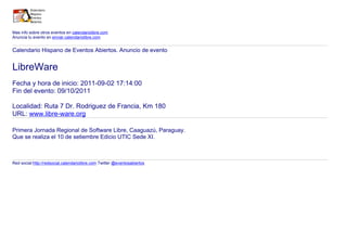Mas info sobre otros eventos en calendariolibre.com
Anuncia tu evento en enviar.calendariolibre.com
Calendario Hispano de Eventos Abiertos. Anuncio de evento
LibreWare
Fecha y hora de inicio: 2011-09-02 17:14:00
Fin del evento: 09/10/2011
Localidad: Ruta 7 Dr. Rodriguez de Francia, Km 180
URL: www.libre-ware.org
Primera Jornada Regional de Software Libre, Caaguazú, Paraguay.
Que se realiza el 10 de setiembre Edicio UTIC Sede XI.
Red social:http://redsocial.calendariolibre.com Twitter @eventosabiertos