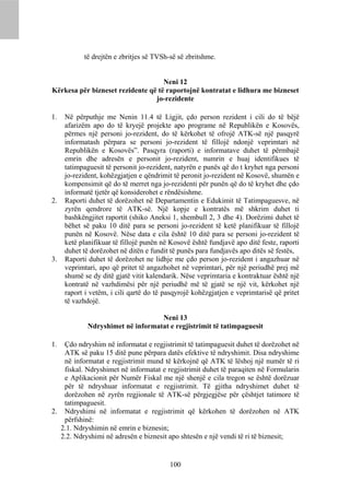 të drejtën e zbritjes së TVSh-së së zbritshme.


                                    Neni 12
Kërkesa për bizneset rezidente që të raportojnë kontratat e lidhura me bizneset
                                 jo-rezidente

1.   Në përputhje me Nenin 11.4 të Ligjit, çdo person rezident i cili do të bëjë
     afarizëm apo do të kryejë projekte apo programe në Republikën e Kosovës,
     përmes një personi jo-rezident, do të kërkohet të ofrojë ATK-së një pasqyrë
     informatash përpara se personi jo-rezident të fillojë ndonjë veprimtari në
     Republikën e Kosovës”. Pasqyra (raporti) e informatave duhet të përmbajë
     emrin dhe adresën e personit jo-rezident, numrin e huaj identifikues të
     tatimpaguesit të personit jo-rezident, natyrën e punës që do t kryhet nga personi
     jo-rezident, kohëzgjatjen e qëndrimit të peronit jo-rezident në Kosovë, shumën e
     kompensimit që do të merret nga jo-rezidenti për punën që do të kryhet dhe çdo
     informatë tjetër që konsiderohet e rëndësishme.
2.   Raporti duhet të dorëzohet në Departamentin e Edukimit të Tatimpaguesve, në
     zyrën qendrore të ATK-së. Një kopje e kontratës më shkrim duhet ti
     bashkëngjitet raportit (shiko Aneksi 1, shembull 2, 3 dhe 4). Dorëzimi duhet të
     bëhet së paku 10 ditë para se personi jo-rezident të ketë planifikuar të fillojë
     punën në Kosovë. Nëse data e cila është 10 ditë para se personi jo-rezident të
     ketë planifikuar të fillojë punën në Kosovë është fundjavë apo ditë feste, raporti
     duhet të dorëzohet në ditën e fundit të punës para fundjavës apo ditës së festës,
3.   Raporti duhet të dorëzohet ne lidhje me çdo person jo-rezident i angazhuar në
     veprimtari, apo që pritet të angazhohet në veprimtari, për një periudhë prej më
     shumë se dy ditë gjatë vitit kalendarik. Nëse veprimtaria e kontraktuar është një
     kontratë në vazhdimësi për një periudhë më të gjatë se një vit, kërkohet një
     raport i vetëm, i cili qartë do të pasqyrojë kohëzgjatjen e veprimtarisë që pritet
     të vazhdojë.

                                   Neni 13
             Ndryshimet në informatat e regjistrimit të tatimpaguesit

1. Çdo ndryshim në informatat e regjistrimit të tatimpaguesit duhet të dorëzohet në
   ATK së paku 15 ditë pune përpara datës efektive të ndryshimit. Disa ndryshime
   në informatat e regjistrimit mund të kërkojnë që ATK të lëshoj një numër të ri
   fiskal. Ndryshimet në informatat e regjistrimit duhet të paraqiten në Formularin
   e Aplikacionit për Numër Fiskal me një shenjë e cila tregon se është dorëzuar
   për të ndryshuar informatat e regjistrimit. Të gjitha ndryshimet duhet të
   dorëzohen në zyrën regjionale të ATK-së përgjegjëse për çështjet tatimore të
   tatimpaguesit.
2. Ndryshimi në informatat e regjistrimit që kërkohen të dorëzohen në ATK
   përfshinë:
  2.1. Ndryshimin në emrin e biznesin;
  2.2. Ndryshimi në adresën e biznesit apo shtesën e një vendi të ri të biznesit;


                                         100
 