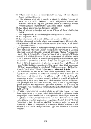 2.3. Ndryshimi në pronësinë e biznesit (entitetet juridike), i cili nuk ndryshon
       formën juridike të biznesit;
  2.4. Çdo ndryshim në formën e biznesit (Ndërmarrje Afariste Personale në
      ShPK; ShPK në Shoqëri Aksionare; Ortakëri e Përgjithshme në Ortakëri të
      Kufizuar; ortakëri në korporatë; çdo entitet juridik në Ndërmarrje Afariste
      Personale; dhe çdo ndryshim tjetër i ngjashëm në formën e biznesit);
  2.5. Çdo shkrirje e një organizate afariste me një tjetër;
  2.6. Çdo ndryshim në aksionarë që kanë interes 10% apo më shumë në një entitet
       juridik;
  2.7. Çdo ndryshim qoftë në ortakë të përgjithshëm apo ortakë të kufizuar;
  2.8. Çdo ndryshim në ARB;
  2.9. Çdo ndryshim në emër apo adresë të personit kontaktues të biznesit
  2.10. Çdo ndryshim në emrin dhe adresën e personave përgjegjës të biznesit dhe
  2.11. Çdo marrëveshje që parasheh bashkëpunimin në mes të dy a më shumë
       organizatave afariste.
3. Çdo ndryshim në formën e biznesit (Ndërmarrje Afariste Personale në ShPK;
   ShPK në Shoqëri Aksionare; Ortakëri e Përgjithshme në Ortakëri të Kufizuar;
   ortakëri në korporatë; çdo entitet juridik në Ndërmarrje Afariste Personale; dhe
   çdo ndryshim tjetër i ngjashëm në formën e biznesit) do të rezultojë në lëshimin
   e numrit të ri fiskal për biznesin. Kur një biznes propozon ndryshimin e formës
   së vet të pronësisë, biznesi i ri duhet të aplikojë për një numër të ri fiskal sipas
   procedurave të përshkruara në Nenin 1 të këtij akti nënligjor. Biznesi i vjetër
   duhet të kërkojë çregjistrimin në përputhje me procedurat e përshkruara në
   Nenin 7 të këtij Udhëzimi Administrativ. Nëse biznesi i ri do të jetë tatimpagues
   i TVSh-së, po ashtu duhet të regjistrohet që të bëhet tatimpagues i TVSh-së dhe
   të marrë Certifikatën e TVSh-së. (shiko Aneksi 1, shembulli 5, 6 dhe 7).
4. Çdo marrëveshje në mes të dy a më shumë organizatave afariste për t’u
   angazhuar në veprimtari të përbashkët ekonomike është e barabartë me
   themelimin e një biznesi të ri për qëllime të ATK-së. Si rrjedhim, çdo
   konsorcium, grupim i personave, shoqatë e anëtarëve, ortakëri, etj. duhet të
   aplikojë dhe të marrë numër fiskal nga ATK sikurse është paraparë në Nenin 4,
   edhe pse organizatat individuale afariste veç mund të jenë të regjistruara për
   qëllime tatimore. Nëse veprimtaria e përbashkët ekonomike do të rezultojë në
   detyrim për TVSh, veprimtaria e përbashkët duhet gjithashtu të regjistrohet për
   TVSh në ATK.
5. Në kohën e bashkimit të një organizate afariste me një tjetër, bizneset e prekura
   duhet të përcaktojnë se cili biznes do jetë ai nën të cilën do të kryhet veprimtaria
   e mëpastajme afariste. Biznesi nën të cilin veprimtaria e mëpastajme afariste do
   të kryhet do të vazhdojë të përdorë numrin e vet fiskal. Biznesi i cili nuk do të
   vazhdojë duhet të kërkojë çregjistrim në përputhje me Nenin 7 të këtij Udhëzimi
   Administrativ. Çdo riorganizim, përfshirë bashkimet, duhet po ashtu të
   përmbushë kërkesat për riorganizim të vendosur në Ligjin e zbatueshëm mbi
   Tatimin në të Ardhurat e Korporatave dhe Ligjin mbi Tatimin në të Ardhurat
   Personale.




                                         101
 