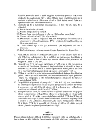 ekzistues. Publikimi duhet të bëhet në gjuhët zyrtare të Republikës së Kosovës
   në së paku dy gazeta ditore. Përveç kësaj ATK në faqen e vet të internetit do të
   publikojë të gjithë emrat e bizneseve që nuk u është lëshuar numër fiskal apo
   atyre të cilëve u janë anuluar numrat fiskal.
8. Informatat që do të publikohen në paragrafin 3, 6 dhe 7 të këtij neni, do të
   përfshijnë:
  8.1. Emrin dhe adresën e biznesit;
  8.2. Numrin e regjistrimit të biznesit;
  8.3. Numrin fiskal (për ato biznese të cilave u është anuluar numri fiskal)
  8.4. Numrin e Certifikatës së TVSh, nëse aplikohet
  8.5. Deklaratën e shkurtër të arsyeve se ATK nuk do të pranojë çdo transaksion të
       shpenzimeve, përfshirë kreditimin e TVSH-së nëse është i aplikueshëm, me
       bizneset e publikuara.
  8.6. Datën efektive nga e cila çdo transaksion për shpenzimet nuk do të
       pranohen,
  8.7. Datën efektive nga e cila çdo transaksion për shpenzimet do të pranohen.

9.    Nëse ATK ka anuluar ose tërhequr Certifikatën e TVSH-së sipas nenit 10 të
      këtij Udhëzimi Administrativ, do të publikoj ata tatimpagues Certifikatat e
      TVSh-së të cilëve u janë tërhequr apo anuluar sikurse është përshkruar në
      paragrafët 7 dhe 8 të këtij neni.
10.   Nëse më vonë ATK e rivendos Certifikatën e TVSh-së do të bëjë publikimin e
      nevojshëm të rivendosjes. Menaxheri Regjional duhet të sigurojë se faqja e
      internetit e ATK-së dhe baza e të dhënave për kërkim publik janë të freskuara
      për të pasqyruar se tatimpaguesi është një pagues i autorizuar i TVSh-së.
11.   ATK do të publikojë të gjithë tatimpaguesit të cilët kanë dorëzuar Certifikatën e
      tyre të TVSh-së për shkak se më nuk janë persona të tatueshëm sepse qarkullimi
      i tyre ka rënë nën prag në të cilin personi bëhet person i tatueshëm dhe kërkohet
      të regjistrohet në TVSh.
12.   Pas publikimit të paraparë në paragrafët 3, 7 dhe 9 të këtij neni, transaksionet
      me tatimpaguesit e publikuar nuk do të njihen për qëllime të kërkesës për zbritje
      të shpenzimeve në një deklaratë tatimore të të ardhurave apo kërkesës për
      kreditim të zbritshëm në një deklaratë të TVSh-së.
13.   Nëse përfaqësuesi fiskal, që vepron në emër të personit jo-rezident, nuk paguan
      ndonjë obligim tatimor në Republikën e Kosovës që ka rrjedhë për çdo periudhë
      tatimore gjatë së cilës ai ka vepruar si përfaqësues fiskal, ATK do të lëshoj një
      vlerësim në emër të përfaqësuesit fiskal sikurse është përmendur në paragrafin 8
      të nenit 11 të këtij Udhëzimi Administrativ, dhe sikurse është paraparë në Nenin
      20 të Ligjit. ATK do të mbledhë një vlerësim të tillë në të njëjtën mënyrë
      sikurse çdo tatim në përputhje me dispozitat e Ligjit.


                                     Neni 15
                                   Formularët
Drejtori i Përgjithshëm i ATK-së do të lëshoj formularët e tillë siç kërkohen, dhe si
janë referuar, në këtë Udhëzim Administrativ, përfshirë udhëzimet e nevojshme për



                                          103
 