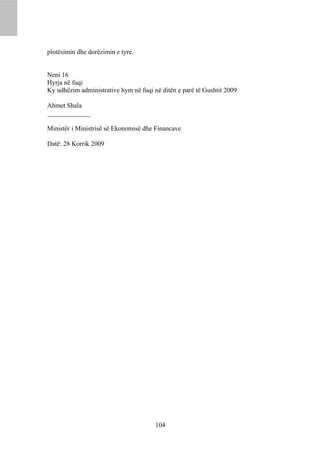 plotësimin dhe dorëzimin e tyre.


Neni 16
Hyrja në fuqi
Ky udhëzim administrative hym në fuqi në ditën e parë të Gushtit 2009

Ahmet Shala
_____________

Ministër i Ministrisë së Ekonomisë dhe Financave

Datë: 28 Korrik 2009




                                       104
 