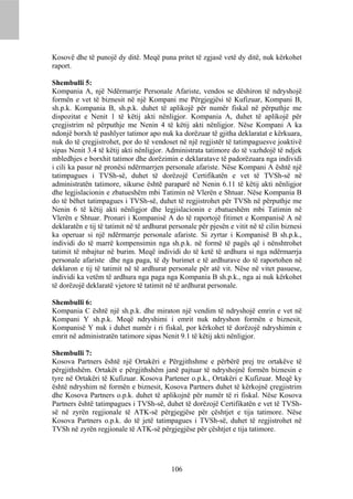 Kosovë dhe të punojë dy ditë. Meqë puna pritet të zgjasë vetë dy ditë, nuk kërkohet
raport.

Shembulli 5:
Kompania A, një Ndërmarrje Personale Afariste, vendos se dëshiron të ndryshojë
formën e vet të biznesit në një Kompani me Përgjegjësi të Kufizuar, Kompani B,
sh.p.k. Kompania B, sh.p.k. duhet të aplikojë për numër fiskal në përputhje me
dispozitat e Nenit 1 të këtij akti nënligjor. Kompania A, duhet të aplikojë për
çregjistrim në përputhje me Nenin 4 të këtij akti nënligjor. Nëse Kompani A ka
ndonjë borxh të pashlyer tatimor apo nuk ka dorëzuar të gjitha deklaratat e kërkuara,
nuk do të çregjistrohet, por do të vendoset në një regjistër të tatimpaguesve joaktivë
sipas Nenit 3.4 të këtij akti nënligjor. Administrata tatimore do të vazhdojë të ndjek
mbledhjes e borxhit tatimor dhe dorëzimin e deklaratave të padorëzuara nga individi
i cili ka pasur në pronësi ndërmarrjen personale afariste. Nëse Kompani A është një
tatimpagues i TVSh-së, duhet të dorëzojë Certifikatën e vet të TVSh-së në
administratën tatimore, sikurse është paraparë në Nenin 6.11 të këtij akti nënligjor
dhe legjislacionin e zbatueshëm mbi Tatimin në Vlerën e Shtuar. Nëse Kompania B
do të bëhet tatimpagues i TVSh-së, duhet të regjistrohet për TVSh në përputhje me
Nenin 6 të këtij akti nënligjor dhe legjislacionin e zbatueshëm mbi Tatimin në
Vlerën e Shtuar. Pronari i Kompanisë A do të raportojë fitimet e Kompanisë A në
deklaratën e tij të tatimit në të ardhurat personale për pjesën e vitit në të cilin biznesi
ka operuar si një ndërmarrje personale afariste. Si zyrtar i Kompanisë B sh.p.k.,
individi do të marrë kompensimin nga sh.p.k. në formë të pagës që i nënshtrohet
tatimit të mbajtur në burim. Meqë individi do të ketë të ardhura si nga ndërmarrja
personale afariste dhe nga paga, të dy burimet e të ardhurave do të raportohen në
deklaron e tij të tatimit në të ardhurat personale për atë vit. Nëse në vitet pasuese,
individi ka vetëm të ardhura nga paga nga Kompania B sh.p.k., nga ai nuk kërkohet
të dorëzojë deklaratë vjetore të tatimit në të ardhurat personale.

Shembulli 6:
Kompania C është një sh.p.k. dhe miraton një vendim të ndryshojë emrin e vet në
Kompani Y sh.p.k. Meqë ndryshimi i emrit nuk ndryshon formën e biznesit,
Kompanisë Y nuk i duhet numër i ri fiskal, por kërkohet të dorëzojë ndryshimin e
emrit në administratën tatimore sipas Nenit 9.1 të këtij akti nënligjor.

Shembulli 7:
Kosova Partners është një Ortakëri e Përgjithshme e përbërë prej tre ortakëve të
përgjithshëm. Ortakët e përgjithshëm janë pajtuar të ndryshojnë formën biznesin e
tyre në Ortakëri të Kufizuar. Kosova Partener o.p.k., Ortakëri e Kufizuar. Meqë ky
është ndryshim në formën e biznesit, Kosova Partners duhet të kërkojnë çregjistrim
dhe Kosova Partners o.p.k. duhet të aplikojnë për numër të ri fiskal. Nëse Kosova
Partners është tatimpagues i TVSh-së, duhet të dorëzojë Certifikatën e vet të TVSh-
së në zyrën regjionale të ATK-së përgjegjëse për çështjet e tija tatimore. Nëse
Kosova Partners o.p.k. do të jetë tatimpagues i TVSh-së, duhet të regjistrohet në
TVSh në zyrën regjionale të ATK-së përgjegjëse për çështjet e tija tatimore.




                                           106
 