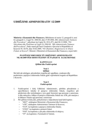 UDHËZIMI ADMINISTRATIV 12/2009




Ministria e Ekonomisë dhe Financave, Mbështetur në nenin 12, paragrafi 6, neni
62, paragrafi 2, i Ligjit Nr. 2004/48, date 27.09.2004, Mbi Administratën Tatimore
dhe Procedurat”, ndryshuar me Ligjin Nr. 03/L-071, datë 04.12.2008, “Për
Ndryshimet dhe Plotësimet në Ligjin Nr.2004/48, ’Mbi Administratën Tatimore
dheProcedurat”, Duke marrë për bazë Vendimin e Qeverisë së Republikës së
Kosovës Nr. 02/56, date 18.02.2009, “Për Zbatimin e Regjistruesve të Arkave
Fiskale në Kosovë“, Ministri i Ministrisë së Ekonomisë dhe Financave, nxjerr këtë :

        PLOTËSIM NDRYSHIM TË UDHËZIMIT ADMINISTRATIV
     NR. 06/2009 PËR SHFRYTËZIMIN TË PAJISJEVE ELEKTRONIKE

                                 KAPITULLI I
                            Qëllimi dhe Fushëveprimi

                                       Neni 1
                                       Qëllimi
Me këtë akt nënligjor, përcaktohen rregullat për zgjedhjen, vendosjen dhe
perdorimin e pajisjeve elektronike fiskale gjatë veprimtarisë tregtare në Republiken
e Kosovës.

                                      Neni 2
                                   Fushëveprimi

1.    Fushëveprimi i këtij Udhëzimi Administrativ, përfshin përcaktimin e
      specifikimeve teknike të paisjeve elektronike fiskale, rregullave për
      përdorimin dhe mirëmbajtjen e tyre gjatë furnzimit nga personat e autorizuar,
      si dhe mënyrën e lidhjes së paisjeve elektronike fiskale me ATK, për marrjen e
      të dhënave fiskale nga personat e autorizuar.
2.    Për qëllime të këtij akti, përkufizimet e mëposhteme kanë këtë kuptim :
        “MEF”, nënkupton Ministrinë e Ekonomisë dhe Financave;
        “ATK”, nënkupton Administraten Tatimore të Kosoves;
        “FCR”, ka kuptimin e pajisjeve elektronike fiskale;
        “FPRN”, ka kuptimin e printerit fiskal;
        “POS”, ka kuptimin e çdo pike elektronike të shitjeve;
        “TT”, ka kuptimin e Terminalit të Tatimit;



                                        109
 