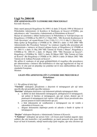Ligji Nr.2004/48
PËR ADMINISTRATËN TATIMORE DHE PROCEDURAT
Kuvendi i Kosovës,

Duke marrë parasysh Rregulloren Nr.1999/1 të datës 25 Korrik 1999 të Misionit të
Përkohshëm Administrativ të Kombeve të Bashkuara në Kosovë (UNMIK), pas
ndryshimeve, mbi “Autoritetin e Administratës së Përkohshme në Kosovë”,
Bazuar në autoritetin e dhënë Institucioneve të Përkohshme te Vetë-Qeverisjes me
Rregulloren e UNMIK-ut No.2001/9 e 5 Majit 2001, ‘Mbi Kornizën Kushtetuese të
Vetë- Qeverisjes’, në veçanti Kreun 5.1(a), 5.1(b), 9.1.1, 9.1.11 dhe 9.1.26(a) të saj,
Duke njohur që Rregullorja e UNMIK-ut Nr. 2000/20 e datës 12 Prill 2000 “Mbi
Administratën dhe Procedurat Tatimore” ka vendosur rregullat dhe procedurat për
administrimin e tatimeve në Kosovë përpara hyrjes së Rregulloreve të UNMIK-ut
Nr. 2001/11 e datës 31 Maj 2001”Mbi Tatimin në Vlerën e Shtuar”, Rregullorja e
UNMIK-ut Nr. 2001/35 e datës 22 Dhjetor 2001 “Mbi Pensionet në Kosovë”,
Rregullorja e UNMIKut Nr. 2002/3 e datës 20 Shkurt 2002 “Mbi Tatimin në Fitim
në Kosovë” dhe Rregullorja e UNMIK-ut Nr. 2002/4 e datës 20 Shkurt 2002 “Mbi
Tatimin në të Ardhura Personale në Kosovë’ ,
Me qëllim të vendosjes së një grupi gjithëpërfshirës të rregullave dhe procedurave
për administrimin e tatimeve dhe kontributeve të vëna nga legjislacioni në fuqi në
Kosovë, të cilat janë në përputhje me praktikat më të mira ndërkombëtare dhe me
standardet Europiane,
Miraton:

     LIGJIN PËR ADMINISTRATËN TATIMORE DHE PROCEDURAT
                          Përkufizimet
                             Neni 1

1.1 Për qëllime të këtij ligji:
“Vlerësim” nënkupton përcaktimin e detyrimit të tatimpaguesit për një tatim
specifik dhe një periudhë specifike tatimore.
“Dorëzim” nënkupton dorëzimin e një dokumenti përkatës tatimpaguesit duke:
    a. ia dhënë në dorë dokumentin tatimpaguesit, përfaqësuesit të tatimpaguesit,
         një anëtari të familjes së tatimpaguesit, apo një zyrtari, drejtori apo të
         punësuarit të tatimpaguesit (një veprim i tillë quhet i kryer pavarësisht nëse
         personi pranon të marrë dokumentin apo jo);
    b. e lënë dokumentin në vendbanimin e tatimpaguesit ose në vendin e
         zakonshëm të biznesit; ose
    c. dërguar dokumentin nëpërmjet postës në adresën e fundit të njohur të
         tatimpaguesit.

“Drejtor” nënkupton Drejtorin e Administratës Tatimore të Kosovës.
“I Punësuar” nënkupton një person fizik i cili kryen punë kundrejt pagesës sipas
urdhërit dhe nën kontrollin e një punëdhënësi, pa marrë parasysh nëse puna është
kryer në bazë të kontratës, ndonjë marrëveshje tjetër tregtare, apo nëse ekziston një


                                          11
 