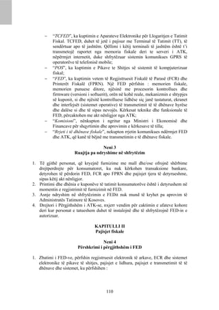     “TCFED”, ka kuptimin e Aparateve Elektronike për Llogaritjen e Tatimit
           Fiskal. TCFED, duhet të jetë i pajisur me Terminal të Tatimit (TT), të
           sendërtuar apo të jashtëm. Qëllimi i këtij terminali të jashtëm është t’i
           transmetojë raportet nga memoria fiskale deri te serveri i ATK,
           nëpërmjet internetit, duke shfrytëzuar sistemin komunikues GPRS të
           operatorëve të telefonisë mobile;
          “POS”, ka kuptimin e Pikave te Shitjes së sistemit të kompjuterizuar
           fiskal;
          “FED”, ka kuptimin vetem të Regjistruesit Fiskalë të Parasë (FCR) dhe
           Printerët Fiskalë (FPRN). Një FED përfshin : memorien fiskale,
           memorien punuese ditore, njësinë me procesorin kontrollues dhe
           firmware (versioni i softuerit), orën në kohë reale, mekanizmin e shtypjes
           së kuponit, si dhe njësitë kontrolluese lidhëse siç janë tastaturat, ekranet
           dhe interfejsët (sistemet operative) të transmetimit të të dhënave hyrëse
           dhe dalëse si dhe të sipas nevojës. Kërkesat teknike dhe funksionale të
           FED, përcaktohen me akt nënligjor nga ATK;
          “Komisioni”, nënkupton i ngritur nga Ministri i Ekonomisë dhe
           Financave për shqyrtimin dhe aprovimin e kërkesave të tilla;
          “Rrjeti i të dhënave fiskale”, nekupton rrjetin komunikues ndërmjet FED
           dhe ATK, që kanë të bëjnë me transmetimin e të dhënave fiskale.

                                     Neni 3
                       Ruajtja pa ndryshime në shfrytëzim

1. Të gjithë personat, që kryejnë furnizime me mall dhe/ose ofrojnë shërbime
   drejtperdrejte për konsumatoret, ku nuk kërkohen transaksione bankare,
   detyrohen të përdorin FED, FCR apo FPRN dhe pajisjet tjera të detyrueshme,
   sipas këtij akt nënligjor.
2. Printimi dhe dhënia e kuponëve të tatimit konsumatorëve është i detyrushem në
   momentin e regjistrimit të furnizimit në FED.
3. Asnje ndryshim në shfrytëzimin e FEDit nuk mund të kryhet pa aprovim të
   Administratës Tatimore të Kosoves.
4. Drejtori i Përgjithshëm i ATK-se, nxjerr vendim për caktimin e afateve kohore
   deri kur personat e tatueshem duhet të instalojnë dhe të shfrytëzojnë FED-in e
   autorizuar.

                                  KAPITULLI II
                                  Pajisjet fiskale

                                      Neni 4
                         Përshkrimi i përgjithshëm i FED

1. Zbatimi i FED-ve, përfshin regjistruesit elektronik të arkave, ECR dhe sistemet
   elektronike të pikave të shitjes, pajisjet e lidhura, pajisjet e transmetimit të të
   dhënave dhe sistemet, ku përfshihen :




                                         110
 