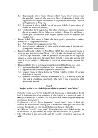 1.1. Regjistruesit e arkave fiskale (lloji jo portabël “stand-alone” apo i pavarur
           dhe portabël i pavarur), dhe sistemet e Pikave Elektronike të Shitjes për
           regjistrimin dhe ruajtjen e të dhënave ne përputhje me vendimin e Drejtorit
           te Përgjithshëm të ATK –se;
     1.2. Regjistruesi i arkave fiskale ka një memorie fiskale të paprekshme së
           bashku me memorien punuese;
     1.3. Të dhënat që do të regjistrohen dhe ruhen në memorie, memoriet punuese
           dhe në memorien fiskale, lidhen me mallrat e shitura dhe shërbimet e
           ofruara për konsumatoret, duke shtypur raportin fiscal, siç kërkohet me
           ligjet në fuqi.
2.   Printeri fiskal është memorie fiskale dhe është pjesë e pandashme e arkave
     fiskale, ose si komponent i sistemit :
     2.1. POS e bazuar në kompjuter personal PC;
     2.2. Sistemi special elektronik për pikat shitëse të derivateve të lëngëta (vaji,
           gazi) pompat apo stacionet.
3.   Pajisja Elektronike Fiskale për Nënshkrim FESD dhe cilado pajisje fiskale e
     aprovuar nga Komisioni sipas Nenit 11 të këtij akti nën-ligjorë, me kusht që
     ATK-ja të jepë miratimin. FED, ka parametër të posaçëm per të rregulluar
     statusin e shumë-gjuhësisë. Parametri duhet të ketë 3 forma apo gjendje. Në
     bazë të këtyre gjendjeve, FED duhet të punojë në gjuhën shqipe, angleze dhe
     serbe.
4.   Ekzistojnë katër lloje të sistemeve fiskale të cilat janë klasifikuar si në vijim :
     4.1. regjistruesi Portabël “stand alone” apo i pavarur i arkave fiskale;
     4.2. regjistruesi i arkave fiskale jo portabël “stand alone”;
     4.3. sistemet fiskale të pikave shitëse me Printerë Fiskalë si printerë për shtypje
           të deftesës së pagesës);
     4.4. aparatura Elektronike Fiskale e Nënshkrimit (FESD). Vetëm tri të para, te
           cilat janë të përcaktuara sipas Nenit 5 dhe Nenit 6, janë të autorizuar që të
           përdoren në Kosovë.

                                      Neni 5
      Regjistruesit e arkave fiskale jo portabël dhe portabël “stand alone”

1. Portabël; “stand alone”; FCR duhet të ketë dimensione të përshtatshme dhe të
   ketë të instaluara bateritë që mbushen, të cilat lejojnë të printohen së paku 10
   000 vija pa rimbushje të baterive. Një FCR i tillë nuk është i obligueshëm të ketë
   monitor për konsumatorë.
2. Regjistruesit e arkave fiskale jo-portabël “stand alone”, duhet të kenë një
   monitor për konsumatorë, interfejs për të kontrolluar tërheqjen e të hollave të
   gatshme dhe së paku një interfejs për lidhjen me skanerin e barkodit.
3. Arka Fiskale Portabël, “stand alone” dhe regjistruesit e arkës fiskale se tyre, ka
   të inkorporuar TT, apo interfejs për lidhjen dhe shfrytëzimin e TT të jashtëm.
4. Çdo FCR duhet të ketë një numër serik të veçantë i cili është i regjistruar në
   ATK.




                                          111
 