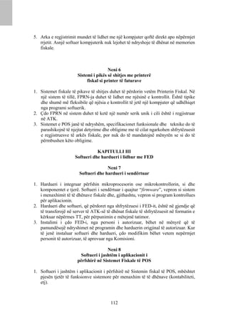 5. Arka e regjistrimit mundet të lidhet me një kompjuter qoftë direkt apo nëpërmjet
   rrjetit. Asnjë softuer kompjuterik nuk lejohet të ndryshoje të dhënat në memorien
   fiskale.



                                        Neni 6
                       Sistemi i pikës së shitjes me printerë
                            fiskal si printer të faturave

1. Sistemet fiskale të pikave të shitjes duhet të përdorin vetëm Printerin Fiskal. Në
   një sistem të tillë, FPRN-ja duhet të lidhet me njësinë e kontrollit. Është tipike
   dhe shumë më fleksibile që njësia e kontrollit të jetë një kompjuter që udhëhiqet
   nga programi softuerik.
2. Çdo FPRN në sistem duhet të ketë një numër serik unik i cili është i regjistruar
   në ATK.
3. Sistemet e POS janë të ndryshëm, specifikacionet funksionale dhe teknike do të
   parashikojnë të njejtat detyrime dhe obligime me të cilat ngarkohen shfrytëzuesit
   e regjistruesve të arkës fiskale, por nuk do të mandatojnë mënyrën se si do të
   përmbushen këto obligime.

                                 KAPITULLI III
                      Softueri dhe hardueri i lidhur me FED

                                      Neni 7
                        Softueri dhe hardueri i sendërtuar

1. Hardueri i integruar përfshin mikroprocesorin ose mikrokontrollorin, si dhe
   komponentet e tjerë. Softueri i sendërtuar i quajtur “firmware”, vepron si sistem
   i menaxhimit të të dhënave fiskale dhe, gjithashtu, vepron si program kontrollues
   për aplikacionin.
2. Hardueri dhe softueri, që përdoret nga shfrytëzuesi i FED-it, është në gjendje që
   të transferojë në server të ATK-së të dhënat fiskale të shfrytëzuesit në formatin e
   kërkuar nëpërmes TT, për përpunimin e mëtejmë tatimor.
3. Instalimi i çdo FED-i, nga personi i autorizuar, bëhet në mënyrë që të
   pamundësojë ndryshimet në programin dhe harduerin origjinal të autorizuar. Kur
   të jenë instaluar softueri dhe hardueri, çdo modifikim bëhet vetem nepërmjet
   personit të autorizuar, të aprovuar nga Komisioni.

                                       Neni 8
                         Softueri i jashtëm i aplikacionit i
                       përfshirë në Sistemet Fiskale të POS

1. Softueri i jashtëm i aplikacionit i përfshirë në Sistemin fiskal të POS, mbështet
   pjesën tjetër të funksionve sistemore për menaxhim të të dhënave (kontabiliteti,
   etj).



                                         112
 