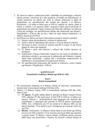2. Në rastet ku softueri i aplikacionit është i ndërlidhur me përmbajtjen e faturave
   fiskale, personi i autorizuar që e bën instalimin, së bashku me shfrytëzuesin, të
   ofrojnë konfirmim me shkrim për ATK se softueri funksionon si duhet në
   pajtueshmëri me specifikacionet dhe kushtet për sigurinë e të dhënave.
   Konfirmimi, i cili duhet të bëhet para se FED të vendoset në veprim, duhet të
   testojë se softueri i cili gjeneron fletët e kuponëve fiskal operon plotësisht në
   pajtueshmëri me kërkesat e ligjore tatimore për librat dhe shënimet, me kërkesat
   e këtij akti nënligjor, me specifikacionet teknike dhe funksionale nga Drejtori i
   Përgjithshëm i ATK-së, dhe që nuk e shkel në asnjë mënyrë integritetin e të
   dhënave financiare të FED-it.
3. Konfirmimi me shkrim, që teston funksionimin normal të softuerit, përfshin :
    3.1. Detajet e plota mbi prodhuesin e softuerit të aplikacionit;
    3.2. Emrin e saktë të shpërndarjes dhe numrin e versionit aktual të softuerit;
    3.3. Një kopje të demo versionit të softuerit specifik të ruajtur në një format
          gjegjës të videos apo magnetik;
    3.4. Të dhënat e plota mbi kërkesat e softuerit dhe kushtet operuese në
          kompjuter;
    3.5. Funksionimi i Pajisjes Elektronike Fiskale me një sistem të ndërlidhur që
          shfrytëzon softuerin e pa autorizuar të aplikacionit për lëshimin e kuponit
          fiskal është rreptësishtë i ndaluar dhe i nënshtrohet implementimit të
          ndëshkimeve siç parashikohet në legjislacionit tatimor;
    3.6. Per specifikacionet funksionale dhe teknike të softuerëve, nxirret vendim
          nga Drejtori i Përgjithshëm i ATK-së.


                                KAPITULLI IV
               Transferimi i të dhënave fiskale nga FED në ATK

                                       Neni 9
                               Rrjeti i komunikimit

1. Për transmetimin elektronik të të dhënave fiskale në intervalet e paracaktuara
   krijohet rrjeti i komunikimit ndërmjet FED dhe ATK.
2. Rrjetet e të dhënave fiskale, FDN, të komunikimit ndërmjet FED dhe ATK,
   duhet të jenë :
    1.1. Të sigurta. Të gjitha lidhjet duhet të operojnë në Rrjete Virtuale Private
         VPN, ndërmjet TT dhe rrjetit pasiv të tipit FTP të ATK-së, të lidhura me
         internet. Ofruesit e telekomunikimit janë përgjegjës për zbatimin dhe
         mirëmbajtjen e topologjisë dhe operimit të VPN-së përmes teknologjisë
         GPRS. Ata e mbështesin çdo TT me kartelë të të dhënave SIM, me një
         adresë dinamike. TT-ja duhet të jetë i konfiguruar që të punojë vetëm me
         një FED.
    2.2. Direkte. Transmetimi i të dhënave fiskale duhet të jetë direkt nga FED-ja
         në server të ATK-së përmes TT-së. Iniciativa për kyçje bëhet nga operatori
         i sistemit fiskal. Të dhënat e bartura fiskale verifikohen përmes procesit
         MD5 check sum (kontrollimi i shumës). Ky kontroll i shumës shtypet në



                                        113
 