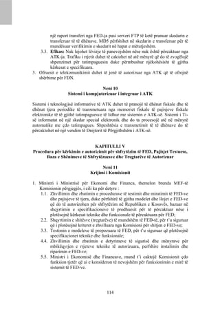 një raport transferi nga FED-ja pasi serveri FTP të ketë pranuar skedarin e
         transferuar të të dhënave. MD5 përfshihet në skedarin e transferuar për të
         mundësuar verifikimin e skedarit në hapat e mëtutjeshëm.
    3.3. Efikas: Nuk lejohet lëvizje të panevojshëm nëse nuk është përcaktuar nga
         ATK-ja. Trafiku i rrjetit duhet të caktohet në atë mënyrë që do të zvogëlojë
         shpenzimet për tatimpaguesin duke përmbushur njëkohësisht të gjitha
         kërkesat e specifikuara.
3. Ofruesit e telekomunikimit duhet të jenë të autorizuar nga ATK që të ofrojnë
   shërbime për FDN.

                                    Neni 10
                   Sistemi i kompjuterizuar i integruar i ATK

Sistemi i teknologjisë informative të ATK duhet të pranojë të dhënat fiskale dhe të
dhënat tjera periodike të transmetuara nga memoriet fiskale të pajisjeve fiskale
elektronike të të gjithë tatimpaguesve të lidhur me sistemin e ATK-së. Sistemi i Ti-
së informatat në një skedar special elektronik dhe do ta procesojë atë në mënyrë
automatike me çdo tatimpagues. Shpeshtësia e transmetimit të të dhënave do të
përcaktohet në një vendim të Drejtorit të Përgjithshëm i ATK-së.


                              KAPITULLI V
Procedura për kërkimin e autorizimit për shfrytëzim të FED, Pajisjet Testuese,
      Baza e Shënimeve të Shfrytëzuesve dhe Tregtarëve të Autorizuar

                                     Neni 11
                               Krijimi i Komisionit

1. Ministri i Ministrisë për Ekonomi dhe Financa, themelon brenda MEF-të
   Komisionin përgjegjës, i cili ka për detyre :
   1.1. Zhvillimin dhe zbatimin e procedurave të testimit dhe miratimit të FED-ve
         dhe pajisjeve të tjera, duke përfshirë të gjitha modelet dhe llojet e FED-ve
         që do të autorizohen për shfrytëzim në Republiken e Kosovës, bazuar në
         shqyrtimin e specifikacioneve të prodhuesit për të përcaktuar nëse i
         plotësojnë kërkesat teknike dhe funksionale të përcaktuara për FED;
   2.2. Shqyrtimin e shitësve (tregtarëve) të mundshëm të FED-të, për t’u siguruar
         që i plotësojnë kriteret e zhvilluara nga Komisioni për shitjen e FED-ve;
   3.3. Testimin e modeleve të propozuara të FED, për t’u siguruar që plotësojnë
         specifikacionet teknike dhe funksionale;
   4.4. Zhvillimin dhe zbatimin e detyrimeve të sigurisë dhe mënyrave për
         mbikëqyrjen e rrjeteve teknike të autorizuara, perfshire instalimin dhe
         riparimin e FED-ve;
   5.5. Ministri i Ekonomisë dhe Financave, mund t’i caktojë Komisionit çdo
         funksion tjetër që ai e konsideron të nevojshëm për funksionimin e mirë të
         sistemit të FED-ve.




                                        114
 