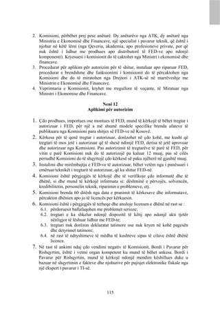 2. Komisioni, përbëhet prej pese anëtarë. Dy anëtarëve nga ATK, dy anëtarë nga
   Ministria e Ekonomisë dhe Financave, një specialist i pavarur teknik, që është i
   njohur në këtë lëmi (nga Qeveria, akademia, apo profesioneve private, por që
   nuk është i lidhur me prodhues apo distributorë të FED-ve apo ndonjë
   komponenti). Kryesuesi i komisionit do të caktohet nga Ministri i ekonomisë dhe
   financave.
3. Procedurat për aplikim për autorizim për të shitur, instaluar apo riparuar FED,
   procedurat e brendshme dhe funksionimi i komisionit do të përcaktohen nga
   Komisioni dhe do të miratohen nga Drejtori i ATK-së në marrëveshje me
   Ministrin e Ekonomisë dhe Financave.
4. Veprimtaria e Komisionit, kryhet me rregullore të veçante, të Miratuar nga
   Ministri i Ekonomise dhe Financave.

                                      Neni 12
                               Aplikimi për autorizim

1. Çdo prodhues, importues ose montues të FED, mund të kërkojë të bëhet tregtar i
     autorizuar i FED, për një a më shumë modele specifike brenda afateve të
     publikuara nga Komisioni para shitjes së FED-ve në Kosovë.
2.   Kërkesa për të qenë tregtar i autorizuar, dorëzohet në çdo kohë, me kusht që
     tregtari të mos jetë i autorizuar që të shesë ndonjë FED, derisa të jetë aprovuar
     dhe autorizuar nga Komisioni. Pas autorizimit të tregtarëve të parë të FED, për
     vitin e parë Komisioni nuk do të autorizojë pa kaluar 12 muaj, pas së cilës
     periudhë Komisioni do të shqyrtojë çdo kërkesë së paku njëherë në gjashtë muaj.
3.   Instalimi dhe mirëmbajtja e FED-ve të autorizuar, bëhet vetëm nga i punësuari i
     emëruar/teknikët i tregtarit të autorizuar, që ka shitur FED-në.
4.   Komisioni është përgjegjës të kërkojë dhe të verifikoje çdo informatë dhe të
     dhënë, si dhe mund të kërkojë informata si: dëshminë e përvojës, solvencën,
     kredibilitetin, personelin teknik, riparimin e problemeve, etj.
5.   Komisioni brenda 60 ditësh nga data e pranimit të kërkesave dhe informatave,
     përcakton dhënien apo jo të licencës per kërkuesin.
6.   Komisioni është i përgjegjës të terheqe dhe anuloje licensen e dhënë në rast se :
      6.1. përdoruesit ballafaqohen me problemet serioze;
      6.2. tregtari e ka shkelur ndonjë dispozitë të këtij apo ndonjë akti tjetër
            nënligjor të lëshuar lidhur me FED-te;
      6.3. tregtari nuk dorëzon deklaratat tatimore ose nuk kryen në kohë pagesën
            dhe detyrimet tatimore;
      6.4. në rast të ndryshimeve të mëdha të kushteve sipas të cilave është dhënë
            licenca.
7.   Në rast të ankimi ndaj çdo vendimi negativ të Komisionit, Bordi i Pavarur për
     Rishqyrtim, është i vetmi organ kompetent ku mund të bëhet ankesa. Bordi i
     Pavarur për Rishqyrtim, mund të kërkojë ndonjë mendim këshillues duke u
     bazuar në shqyrtimin e fakteve dhe njohurive për pajisjet elektronike fiskale nga
     një ekspert i pavarur i TI-së.




                                         115
 