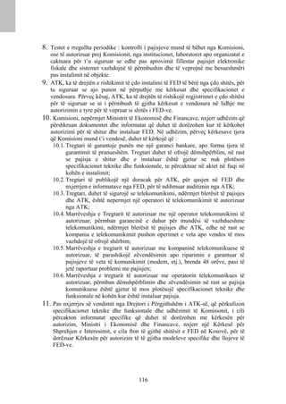 8. Testet e rregullta periodike : kontrolli i pajisjeve mund të bëhet nga Komisioni,
   ose të autorizuar prej Komisionit, nga institucionet, laboratoret apo organizatat e
   caktuara për t’u siguruar se edhe pas aprovimit fillestar pajisjet elektronike
   fiskale dhe sistemet vazhdojnë të përmbushin dhe të veprojnë me besueshmëri
   pas instalimit në objekte.
9. ATK, ka të drejtën e rishikimit të çdo instalimi të FED të bërë nga çdo shitës, për
   tu siguruar se ajo punon në përputhje me kërkesat dhe specifikacionet e
   vendosura. Përveç kësaj, ATK, ka të drejtën të rishikojë regjistrimet e çdo shitësi
   për të siguruar se ai i përmbush të gjitha kërkesat e vendosura në lidhje me
   autorizimin e tyre për të vepruar si shitës i FED-ve.
10. Komisioni, nepërmjet Ministrit të Ekonomisë dhe Financave, nxjerr udhëzim që
   përshkruan dokumentet dhe informatat që duhet të dorëzohen kur të kërkohet
   autorizimi për të shitur dhe instaluar FED. Në udhëzim, përveç kërkesave tjera
   që Komisioni mund t’i vendosë, duhet të kërkojë që :
    10.1. Tregtari të garantoje punën me një garanci bankare, apo forma tjera të
          garantimit të pranueshëm. Tregtari duhet të ofrojë dëmshpërblim, në rast
          se pajisja e shitur dhe e instaluar është gjetur se nuk plotëson
          specifikacionet teknike dhe funksionale, te përcaktuar në aktet në fuqi në
          kohën e instalimit;
    10.2. Tregtari të publikojë një doracak për ATK, për qasjen në FED dhe
          nxjerrjen e informatave nga FED, për të ndihmuar auditimin nga ATK;
    10.3. Tregtari, duhet të sigurojë se telekomunikimi, ndërmjet blerësit të pajisjes
          dhe ATK, është nepermjet një operatori të telekomunikimit të autorizuar
          nga ATK;
    10.4. Marrëveshja e Tregtarit të autorizuar me një operator telekomunikimi të
          autorizuar, përmban garancinë e duhur për mundësi të vazhdueshme
          telekomunikimi, ndërmjet blerësit të pajisjes dhe ATK, edhe në rast se
          kompania e telekomunikimit pushon operimet e veta apo vendos të mos
          vazhdojë të ofrojë shërbim;
    10.5. Marrëveshja e tregtarit të autorizuar me kompaninë telekomunikuese të
          autorizuar, të parashikojë zëvendësimin apo riparimin e garantuar të
          pajisjeve të veta të komunikimit (modem, etj.), brenda 48 orëve, pasi të
          jetë raportuar problemi me pajisjen;
    10.6. Marrëveshja e tregtarit të autorizuar me operatorin telekomunikues të
          autorizuar, përmban dëmshpërblimin dhe zëvendësimin në rast se pajisja
          komunikuese është gjetur të mos plotësojë specifikacionet teknike dhe
          funksionale në kohën kur është instaluar pajisja.
11. Pas nxjerrjes së vendimit nga Drejtori i Përgjithshëm i ATK-së, që përkufizon
    specifikacionet teknike dhe funksionale dhe udhëzimit të Komisionit, i cili
    përcakton informatat specifike që duhet të dorëzohen me kërkesën për
    autorizim, Ministri i Ekonomisë dhe Financave, nxjerr një Kërkesë për
    Shprehjen e Interesimit, e cila fton të gjithë shitësit e FED në Kosovë, për të
    dorëzuar Kërkesën për autorizim të të gjitha modeleve specifike dhe llojeve të
    FED-ve.




                                         116
 