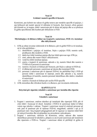 Neni 13
                         Lëshimi i numrit specifik të licencës

Komisioni, pas kalimit me sukses të gjitha testeve per modelin specifik të pajisjes, i
jep kërkuesit një numër special të mbrojtur të licencës. Kjo licencë, ofron garanci
për klientët se, ai tregtar, është i autorizuar për të shitur atë pajisje dhe se ai plotëson
të gjitha specifikimet dhe kushtet për shfrytëzim si FED.


                                 Neni 14
Mirëmbajtja e të dhënave lidhur me tregtarët e autorizuar, FED- të e instaluar
                             dhe shfrytëzuesit

1. ATK-ja mban inventar elektronik të të dhënave, për të gjithë FED-ve të instaluar,
   në të cilin përfshihen :
    1.1. identifikimi i pajisjes së instaluar, llojin e pajisjes FED, numrin serik,
          prodhuesin dhe modelin e FED;
    1.2. datën kur është instaluar pajisja dhe kur është aprovuar nga ATK-ja;
    1.3. emri, adresa dhe numri fiskal i shfrytëzuesit;
    1.4. vendi ku është instaluar pajisja;
    1.5. emrin e tregtarit të autorizuar, adresën e tij, numrin fiskal dhe numrin e
          TVSH-së të personit të autorizuar
    1.6. numrin e licencës së lëshuar për biznesin, për llojin e caktuar të FED-së;
    1.7. të dhënat për personat e autorizuar që shesin dhe instalojnë FED;
    1.8. personat e autorizuar për të riparuar FED-të, ku përfshihet lloji i FED që
          personi është i autorizuar të riparojë, emrin dhe adresën e tij, numrin
          identifikues të kartelës, numrin personal identifikues dhe datën e skadimit
          të autorizimit
    1.9. numrin e licencës të lëshuar për secilin FED specifik
2. ATK miremban dhe rifreskon bazën e te dhenave, per inventarin elektronik.

                                KAPITULLI VI
      Detyrimi për sigurinë, teknikët e autorizuar per instalim dhe riparim

                                       Neni 15
                                 Teknikët e autorizuar

1. Tregtari i autorizuar, emëron tekniket që instalojnë dhe riparojnë FED, për të
   cilat është i licencuar të shesë. Instalimi i FED-it të autorizuar duhet të bëhet
   vetem nga tekniku i caktuar. Tregtari i autorizuar mund të emërojë personat që
   nuk janë të punësuar për të riparuar FED-të, megjithatë, caktimi i një jo të
   punësuari nuk i heq tregtarit përgjegjësinë për të siguruar se riparimi është bërë
   në mënyrë korrekte dhe në përputhje me procedurat e përcaktuara.
2. Tregtari i autorizuar, dorëzon në Komision, emrat, adresat dhe numrat
   identifikues personal të teknikëve, përpara se ata të jenë autorizuar për instalimin
   dhe riparimin e FED-ve. Tregtari i autorizuar duhet të përfshijë të gjitha të



                                           117
 