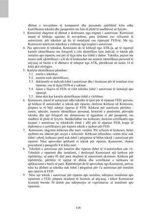 dhënat e nevojshme të kompanisë dhe personale (përfshirë këtu edhe
     kualifikimin teknik) dhe pasaportën me foto të plotë të madhësisë së fytyrës.
3.   Komisioni shqyrton të dhënat e dorëzuara, nga tregtari i autorizuar. Komisioni
     mund të kërkoje sqarime të nevojshme, para lëshimit ose refuzimit të
     autorizimit, për tekniket që do të instalojnë ose riparojnë FED-të. Me tej,
     Komisioni autorizon teknikun e emëruar nga tregtari i autorizuar.
4.   Pas aprovimit të teknikut, Komisioni do të kërkojë nga ATK-ja, që të sigurojë
     kartelë identifikuese me fotografi e cila identifikon kete individ, si teknik për
     instalim apo riparim, ose për të dyja nëse kjo është e duhur. Tekniku, pajiset me
     numri unik identifikues i cili do të krahasohet me numrin identifikues personal të
     atij/asaj në bazën e të dhënave të mbajtur nga ATK, përshkruar në nenin 14 të
     këtij akti nënligjor.
5.   Kartela identifikuese përmban :
      5.1. emrin e teknikut;
      5.2. numrin unik identifikues;
      5.3. deklaratën se individi është i autorizuar dhe i licencuar për të instaluar (ose
            riparuar, ose të dyja) FED-in e caktuar.
      5.4. listen e llojeve të FED, të cilat tekniku është i autorizuar të instalojë apo
            riparojë;
      5.5. datat deri kur kartela identifikuese është e vlefshme.
6.   Komisioni, mund të autorizojë edhe teknike të tjerë për të riparuar FED. personi,
     që kërkon të autorizohet si teknik për riparim, dorëzon Kerkese në Komision,
     përpara se të bëjë ndonjë riparim të FED. Kërkesa për autorizim përfshin :
     emrin, adresën, numrin identifikues personal, historinë e punësimit, përvojën
     teknike dhe një fotografi me dimensione të ngjashme si për pasaportë, me
     madhësi të plotë të fytyrës. Bashkelidhur me kerkesën, dorëzon certifikatën nga
     tregtari i autorizuar se teknikisht është i aftë për të riparuar FED, kopje të
     diplomave e certifikatave për trajnim teknik e njohuri për FED.
7.    Komisioni, shqyrton kërkesen dhe merr vendim. Për refuzim të kerkeses, behet
     njoftimi me shkrim për arsyet e refuzimit. Kërkesat refuzohen, vetëm nëse nuk
     është i plotë, kerkuesi qartë nuk është i përgatitur të bëhet teknik i autorizuar për
     riparim. Nëse aprovohet aplikanti si teknik për riparim, Komisioni, zbaton
     procedurat e paragrafit 4 të këtij neni.
8.    Teknikët e autorizuar për instalim dhe riparim duhet të ri-autorizohen çdo vit.
     Teknikët e riparimit dhe instalimit, i dorëzojnë Komisionit një kerkese për
     ripërtërirje, së paku 45 ditë para skadimit të autorizimit ekzistues. Kërkesa për
     ripërtërirje, përfshin të njëjtat të dhëna dhe certifikatat e kërkuara në
     aplikacionin e herës së parë. Ripërtërirjet do të aprovohen nga Komisioni, perveç
     nëse ka dëshmi se tekniku nuk është i përgatitur për t’u autorizuar për instalim
     apo riparim të FED.
9.    Nëse një teknik i autorizuar për riparim apo instalim, ndërpren instalimin apo
     riparimin e FED, përpara skadimit të licencës së atij/asaj, i kthen Komisionit
     licencën brenda 30 ditësh pas ndërprerjes së veprimtarise së instalimit apo
     riparimit,




                                           118
 