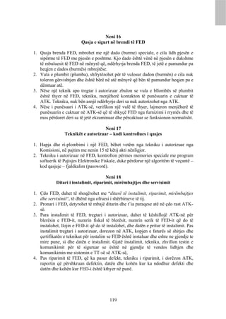 Neni 16
                          Qasja e sigurt në brendi të FED

1. Qasja brenda FED, mbrohet me një dado (burme) speciale, e cila lidh pjesën e
   sipërme të FED me pjesën e poshtme. Kjo dado është vënë në pjesën e dukshme
   të mbuluesit të FED në mënyrë që, ndërhyrja brenda FED, të jetë e pamundur pa
   heqjen e dados (burmës) mbrojtëse.
2. Vula e plumbit (plumba), shfrytëzohet për të vulosur dadon (burmën) e cila nuk
   toleron gërvishtjen dhe është bërë në atë mënyrë që bën të pamundur heqjen pa e
   dëmtuar atë.
3. Nëse një teknik apo tregtar i autorizuar zbulon se vula e bllombës së plumbit
   është thyer në FED, tekniku, menjëherë kontakton të punësuarin e caktuar të
   ATK. Tekniku, nuk bën asnjë ndërhyrje deri sa nuk autorizohet nga ATK.
4. Nëse i punësuari i ATK-së, verifikon një vulë të thyer, lajmeron menjëherë të
   punësuarin e caktuar në ATK-së që të shkyçë FED nga furnizimi i rrymës dhe të
   mos përdoret deri sa të jetë ekzaminuar dhe përcaktuar se funksionon normalisht.

                                     Neni 17
                 Teknikët e autorizuar – kodi kontrollues i qasjes

1. Hapja dhe ri-plombimi i një FED, bëhet vetëm nga tekniku i autorizuar nga
   Komisioni, në pajtim me nenin 15 të këtij akti nënligjor.
2. Tekniku i autorizuar në FED, kontrollon përmes memories speciale me program
   softuerik të Pajisjes Elektronike Fiskale, duke përdorur një algoritëm të veçantë –
   kod qasjeje – fjalëkalim (password).

                                       Neni 18
            Ditari i instalimit, riparimit, mirëmbajtjes dhe servisimit

1. Çdo FED, duhet të shoqërohet me “ditarë të instalimit, riparimit, mirëmbajtjes
   dhe servisimit“, të dhënë nga ofruesi i shërbimeve të tij.
2. Pronari i FED, detyrohet të mbajë ditarin dhe t’ia paraqese atë në çdo rast ATK-
   së.
3. Para instalimit të FED, tregtari i autorizuar, duhet të këshillojë ATK-në për
   blerësin e FED-it, numrin fiskal të blerësit, numrin serik të FED-it që do të
   instalohet, llojin e FED-it që do të instalohet, dhe datën e pritur të instalimit. Pas
   instalimit tregtari i autorizuar, dorezon në ATK, kopjen e faturës së shitjes dhe
   çertifikatën e teknikut për instalim se FED është instaluar dhe eshte ne gjendje te
   mire pune, si dhe datën e instalimit. Gjatë instalimit, tekniku, zhvillon testin e
   komunikimit për të siguruar se është në gjendje të vendos lidhjen dhe
   komunikimin me sistemin e TT-së së ATK-së,
4. Pas riparimit të FED, që ka pasur defekt, tekniku i riparimit, i dorëzon ATK,
   raportin që përshkruan defektin, datën dhe kohën kur ka ndodhur defekti dhe
   datën dhe kohën kur FED-i është kthyer në punë.




                                          119
 