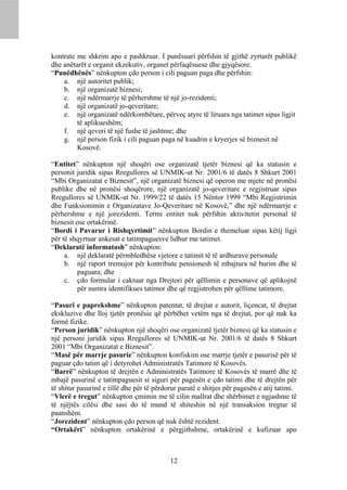 kontrate me shkrim apo e pashkruar. I punësuari përfshin të gjithë zyrtarët publikë
dhe anëtarët e organit ekzekutiv, organet përfaqësuese dhe gjyqësore.
“Punëdhënës” nënkupton çdo person i cili paguan paga dhe përfshin:
    a. një autoritet publik;
    b. një organizatë biznesi;
    c. një ndërmarrje të përhershme të një jo-rezidenti;
    d. një organizatë jo-qeveritare;
    e. një organizatë ndërkombëtare, përveç atyre të liruara nga tatimet sipas ligjit
         të aplikueshëm;
    f. një qeveri të një fushe të jashtme; dhe
    g. një person fizik i cili paguan paga në kuadrin e kryerjes së biznesit në
         Kosovë.

“Entitet” nënkupton një shoqëri ose organizatë tjetër biznesi që ka statusin e
personit juridik sipas Rregullores së UNMIK-ut Nr. 2001/6 të datës 8 Shkurt 2001
“Mbi Organizatat e Biznesit”, një organizatë biznesi që operon me mjete në pronësi
publike dhe në pronësi shoqërore, një organizatë jo-qeveritare e regjistruar sipas
Rregullores së UNMIK-ut Nr. 1999/22 të datës 15 Nëntor 1999 “Mbi Regjistrimin
dhe Funksionimin e Organizatave Jo-Qeveritare në Kosovë,” dhe një ndërmarrje e
përhershme e një jorezidenti. Termi entitet nuk përfshin aktivitetin personal të
biznesit ose ortakërinë.
“Bordi i Pavarur i Rishqyrtimit” nënkupton Bordin e themeluar sipas këtij ligji
për të shqyrtuar ankesat e tatimpaguesve lidhur me tatimet.
“Deklaratë informatash” nënkupton:
     a. një deklaratë përmbledhëse vjetore e tatimit të të ardhurave personale
     b. një raport tremujor për kontribute pensionesh të mbajtura në burim dhe të
         paguara; dhe
     c. çdo formular i caktuar nga Drejtori për qëllimin e personave që aplikojnë
         për numra identifikues tatimor dhe që regjistrohen për qëllime tatimore.

“Pasuri e paprekshme” nënkupton patentat, të drejtat e autorit, liçencat, të drejtat
ekskluzive dhe lloj tjetër pronësie që përbëhet vetëm nga të drejtat, por që nuk ka
formë fizike.
“Person juridik” nënkupton një shoqëri ose organizatë tjetër biznesi që ka statusin e
një personi juridik sipas Rregullores së UNMIK-ut Nr. 2001/6 të datës 8 Shkurt
2001 “Mbi Organizatat e Biznesit”.
“Masë për marrje pasurie” nënkupton konfiskim ose marrje tjetër e pasurisë për të
paguar çdo tatim që i detyrohet Administratës Tatimore të Kosovës.
“Barrë” nënkupton të drejtën e Administratës Tatimore të Kosovës të marrë dhe të
mbajë pasurinë e tatimpaguesit si siguri për pagesën e çdo tatimi dhe të drejtën për
të shitur pasurinë e tillë dhe për të përdorur paratë e shitjes për pagesën e atij tatimi.
“Vlerë e tregut” nënkupton çmimin me të cilin mallrat dhe shërbimet e ngjashme të
të njëjtës cilësi dhe sasi do të mund të shiteshin në një transaksion tregtar të
paanshëm.
“Jorezident” nënkupton çdo person që nuk është rezident.
“Ortakëri” nënkupton ortakërinë e përgjithshme, ortakërinë e kufizuar apo



                                           12
 