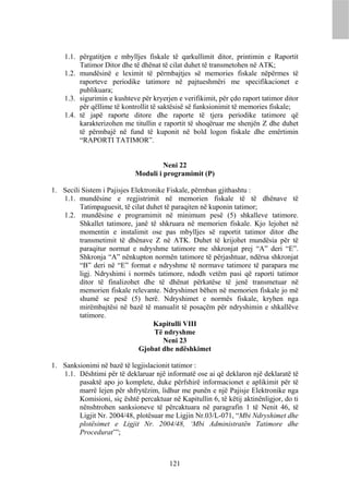 1.1. përgatitjen e mbylljes fiskale të qarkullimit ditor, printimin e Raportit
         Tatimor Ditor dhe të dhënat të cilat duhet të transmetohen në ATK;
    1.2. mundësinë e leximit të përmbajtjes së memories fiskale nëpërmes të
         raporteve periodike tatimore në pajtueshmëri me specifikacionet e
         publikuara;
    1.3. sigurimin e kushteve për kryerjen e verifikimit, për çdo raport tatimor ditor
         për qëllime të kontrollit të saktësisë së funksionimit të memories fiskale;
    1.4. të japë raporte ditore dhe raporte të tjera periodike tatimore që
         karakterizohen me titullin e raportit të shoqëruar me shenjën Z dhe duhet
         të përmbajë në fund të kuponit në bold logon fiskale dhe emërtimin
         “RAPORTI TATIMOR”.


                                      Neni 22
                             Moduli i programimit (P)

1. Secili Sistem i Pajisjes Elektronike Fiskale, përmban gjithashtu :
   1.1. mundësine e regjistrimit në memorien fiskale të të dhënave të
         Tatimpaguesit, të cilat duhet të paraqiten në kuponin tatimor;
   1.2. mundësine e programimit në minimum pesë (5) shkalleve tatimore.
         Shkallet tatimore, janë të shkruara në memorien fiskale. Kjo lejohet në
         momentin e instalimit ose pas mbylljes së raportit tatimor ditor dhe
         transmetimit të dhënave Z në ATK. Duhet të krijohet mundësia për të
         paraqitur normat e ndryshme tatimore me shkronjat prej “A” deri “E”.
         Shkronja “A” nënkupton normën tatimore të përjashtuar, ndërsa shkronjat
         “B” deri në “E” format e ndryshme të normave tatimore të parapara me
         ligj. Ndryshimi i normës tatimore, ndodh vetëm pasi që raporti tatimor
         ditor të finalizohet dhe të dhënat përkatëse të jenë transmetuar në
         memorien fiskale relevante. Ndryshimet bëhen në memorien fiskale jo më
         shumë se pesë (5) herë. Ndryshimet e normës fiskale, kryhen nga
         mirëmbajtësi në bazë të manualit të posaçëm për ndryshimin e shkallëve
         tatimore.
                                   Kapitulli VIII
                                    Të ndryshme
                                      Neni 23
                              Gjobat dhe ndëshkimet

1. Sanksionimi në bazë të legjislacionit tatimor :
   1.1. Dështimi për të deklaruar një informatë ose ai që deklaron një deklaratë të
        pasaktë apo jo komplete, duke përfshirë informacionet e aplikimit për të
        marrë lejen për shfrytëzim, lidhur me punën e një Pajisje Elektronike nga
        Komisioni, siç është percaktuar në Kapitullin 6, të këtij aktinënligjor, do ti
        nënshtrohen sanksioneve të përcaktuara në paragrafin 1 të Nenit 46, të
        Ligjit Nr. 2004/48, plotësuar me Ligjin Nr.03/L-071, “Mbi Ndryshimet dhe
        plotësimet e Ligjit Nr. 2004/48, ‘Mbi Administratën Tatimore dhe
        Procedurat’”;



                                         121
 
