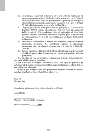 1.2. mosmbajtja e regjistrimit në formë të letrës apo në formë elektronike, në
          veçanti programet e softuerit dhe harduerit dhe përshkrimet e çdo Pajisje të
          Shfrytëzuar Elektronike Fiskale, që shfrytëzohet sipas këtij akti nënligjor, i
          nënshtrohet sanksioneve të përcaktuara në paragrafin 2, të Nenit 46 të ligjit
          Nr. 2004/48 të përmendur në paragrafin 1 të këtij Neni;
     1.3. rregullat procedurale, sipas përcaktimit në paragrafin 4, të Nenit 46 të
          Ligjit Nr. 2004/48 referuar në paragrafin 1.1 të këtij Neni, që përcaktojnë
          kohën brenda së cilës transaksionet duhet të regjistrohen në libra, duke
          përfshirë shënimet elektronike dhe librat e llogarive që do të mbahen ose
          do t’i komunikohen ATK-së në bazë të këtij Akti nën-ligjor, do të jenë të
          aplikueshme;
     1.4. mosofrimi i informacionit të librave dhe shënimeve, përfshirë shënimet
          elektronike, programet dhe përshkrimet teknike, i nënshtrohen
          sanksioneve, sipas parashikimit në paragrafin 5, të Nenit 46 të Ligjit Nr.
          2004/48;
     1.5. humbja e ditarit apo dështimit për ta ofruar atë me kërkesën e të punësuarit
          të ATK-së apo teknikut të autorizuar për riparim që i përgjigjet kërkesës
          për riparim;
     1.6. thyerja e një vule nga një person i paautorizuar do ta vejë biznesin para një
gjobe dhe ndjekje penale të mundshme;
1.7 çdo shfrytëzues ose tregtar i autorizuar i FED, i cili lejon një person të pa
autorizuar që të instalojë ose riparojë një FED, i nënshtrohet masave administrative,
deri në humbjen e licencës.
2. Shkeljet e tjera të kryera duke mos përmbushur detyrimet tatimore ose fiskale,
denohen sipas ligjit në fuqi në Republiken e Kosovës.


Neni 33
Hyrja në fuqi


Ky udhëzim administrativ, hyn në fuqi në datën 14/07/2009

Ahmet Shala

____________________
Ministër i Ekonomisë dhe Financave

Prishtinë, më Datë: ___/___/2009




                                          122
 