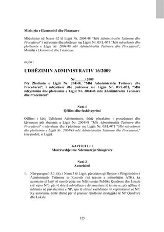Ministria e Ekonomisë dhe Financave

Mbështetur në Nenin 62 të Ligjit Nr. 2004/48 “Mbi Administratën Tatimore dhe
Procedurat” i ndryshuar dhe plotësuar me Ligjin Nr. 03/L-071 “Mbi ndryshimin dhe
plotësimin e Ligjit Nr. 2004/48 mbi Administratën Tatimore dhe Procedurat”,
Ministri i Ekonomisë dhe Financave


nxjerr :

UDHËZIMIN ADMINISTRATIV 16/2009
                             Nr. _____/ 2009
Për Zbatimin e Ligjit Nr. 204/48, “Mbi Administratën Tatimore dhe
Procedurat”, i ndryshuar dhe plotësuar me Ligjin Nr. 03/L-071, “Mbi
ndryshimin dhe plotësimin e Ligjit Nr. 2004/48 mbi Administratën Tatimore
dhe Procedurat”


                                       Neni 1
                              Qëllimi dhe fushëveprimi

Qëllimi i këtij Udhëzimi Administrativ, është përcaktimi i procedurave dhe
kërkesave për zbatimin e Ligjit Nr. 2004/48 “Mbi Administratën Tatimore dhe
Procedurat” i ndryshuar dhe i plotësuar me Ligjin Nr. 03/L-071 “Mbi ndryshimin
dhe plotësimin e Ligjit Nr. 2004/48 mbi Administratën Tatimore dhe Procedurat,”
(me poshtë, si Ligji).


                                 KAPITULLI I
                     Marrëveshjet me Ndërmarrjet Shoqërore


                                       Neni 2
                                      Autorizimi

1.   Nën-paragrafi 3.3. (h), i Nenit 3 të Ligjit, përcakton që Drejtori i Përgjithshëm i
     Administratës Tatimore te Kosovës (në tekstin e mëposhtëm ATK), ka
     autorizim të hyjë në marrëveshje me Ndërmarrjet Publike Qendrore dhe Lokale
     (në vijim NP), për të shtyrë mbledhjen e detyrueshme të tatimeve, për qëllim të
     ndihmës në privatizimin e NP, apo të ofruar vazhdimësi të veprimtarisë së NP.
     Ky autorizim, është dhënë për të pranuar rëndësinë strategjike të NP Qendrore
     dhe Lokale.




                                          125
 