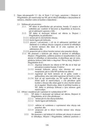 2.   Sipas nën-paragrafit 3.3. (h), të Nenit 3 të Ligjit, autorizimi i Drejtorit të
     Përgjithshëm, për marrëveshje me NP, për të shtyrë mbledhjen e detyrueshme të
     tatimeve, zbatohet vetëm në kushtet e mëposhtme :

     2.1 Ndihma për privatizimin :
          2.1.1. NP duhet të planifikohet për privatizim, brenda 12 muajve të
                    ardhshëm pas vendimit të Qeverisë se Republikës së Kosovës,
                    për të ndërmarrë veprimin e tillë;
          2.1.2. NP duhet të dorëzojnë kërkesë më shkrim te Drejtori i
                    Përgjithshëm, ku përshkruhet :
            2.1.2.1. tatimet për të cilat kërkohet shtyrja;
            2.1.2.2. bazën ligjore për kërkesën;
            2.1.2.3. procesi i privatizimit, i cili do të ndërmerret (përfshirë një
                     deklaratë se si ndikoje shtyrja e pagesës së tatimit në mbledhjen
                     e borxhit tatimor) dhe datat në të cilat veprimet do të
                     ndërmerren; dhe
            2.1.2.4. propozimi për te shlyer borxhin tatimor nëse pranohet shtyrja.
          2.1.3. Me pranimin e kërkesës për shtyrje të aksionit të mbledhjes,
                  Drejtori i Përgjithshëm, urdhëron pushim të menjëhershëm të çdo
                  aksioni të mbledhjes së detyrueshme, të planifikuar apo në vijim,
                  përderisa kërkesa është duke u shqyrtuar. Përveç kësaj, Drejtori i
                  Përgjithshëm do të :
                  2.1.3.1. shqyrtoje kërkesën me shkrim të NP dhe do të bëjë një
                            përcaktim (vendim) brenda 15 ditëve;
                  2.1.3.2. miratojë kërkesën, përveç nëse ekziston një arsye
                            mospranimi, për te cilën NP njoftohet me shkrim:
                  2.1.3.3. regjistrojë një barrë tatimore në të gjitha vendet e
                            aplikueshme, nëse nuk është regjistruar më herët si e tille;
                  2.1.3.4. hyjë në një marrëveshje me NP (qoftë me MiM apo
                            formë tjetër të marrëveshjes), e cila përcakton qartë
                            kushtet e shtyrjes dhe afatet gjatë të cilave borxhi tatimor
                            do të paguhet. Marrëveshja, duhet të përfshijë kushtin se
                            NP, duhet te plotësoje kërkesat e tjera tatimore gjatë
                            marrëveshjes.
     2.2. Ofrimi i mundësisë për veprimtari të vazhdueshëm të NP :
             2.2.1. NP duhet t’i dorëzojnë një kërkesë më shkrim, Drejtorit të
                        Përgjithshëm, në të cilën përshkruan :
                  2.2.1.1 tatimet për të cilat shtyrja kërkohet;
                  2.2.1.2 bazën ligjore për kërkesën;

                  2.2.1.3    ndikimi në vazhdimin e veprimtarisë nëse shtyrja nuk
                            pranohet; dhe
                   2.2.1.4 propozimi për te shlyer borxhin tatimor nëse shtyrja
                            pranohet.
              2.2.2. Me pranimin e një kërkesë të vlefshme për shtyrje të aksionit
                        të mbledhjes, Drejtori i Përgjithshëm, urdhëron pushimin e



                                          126
 