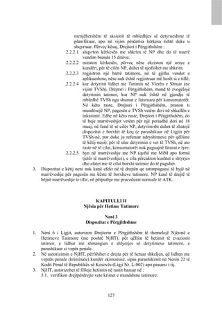 menjëhershëm të aksionit të mbledhjes së detyrueshme të
                       planifikuar, apo në vijim përderisa kërkesa është duke u
                       shqyrtuar. Përveç kësaj, Drejtori i Përgjithshëm :
                  2.2.2.1 shqyrton kërkesën me shkrim të NP dhe do të marrë
                            vendim brenda 15 ditëve;
                  2.2.2.2 miraton kërkesën, përveç nëse ekziston një arsye e
                            kundërt, për të cilën NP, duhet të njoftohet me shkrim:
                  2.2.2.3 regjistron një barrë tatimore, në të gjitha vendet e
                            aplikueshme, nëse nuk është regjistruar më herët si e tillë;
                  2.2.2.4 kur detyrimi lidhet me Tatimin në Vlerën e Shtuar (ne
                            vijim TVSh), Drejtori i Përgjithshëm, mund të zvogëlojë
                            detyrimin tatimor, kur NP nuk është në gjendje të
                            mbledhë TVSh nga shumat e faturuara për konsumatorët.
                            Në këto raste, Drejtori i Përgjithshëm, pranon ti
                            mundësojë NP, pagesën e TVSh vetëm deri në shkallën e
                            inkasimit. Edhe në këto raste, Drejtori i Përgjithshëm, do
                            të beje marrëveshjet vetëm për një periudhë deri në 18
                            muaj, në fund të së cilës NP, detyrimisht duhet të zbatojë
                            dispozitat e borxhit të keq (e parashikuar në Ligjin për
                            TVSh-në, por duke ju referuar ndryshimeve për qëllime
                            të këtij neni), për të ulur detyrimin e vet të TVSh, në ato
                            raste në të cilat, konsumatorët nuk paguajnë faturat e tyre;
                  2.2.2.5 hyn në marrëveshje me NP (qoftë me MiM apo formë
                            tjetër të marrëveshjes), e cila përcakton kushtet e shtyrjes
                            dhe afatet me të cilat borxhi tatimor do të paguhet.
3.   Dispozitat e këtij neni nuk kanë efekt në të drejtën qe tatimpaguesi të hyjë në
     marrëveshje për pagesën me këste të borxheve tatimore. NP kanë të drejtë të
     bëjnë marrëveshje te tille, në përputhje me procedurat normale të ATK.



                                  KAPITULLI II
                            Njësia për Hetime Tatimore

                                      Neni 3
                             Dispozitat e Përgjithshme

1.   Neni 6 i Ligjit, autorizon Drejtorin e Përgjithshëm të themelojë Njësinë e
     Hetimeve Tatimore (me poshtë NjHT), për qëllim të hetimit të evazionit
     tatimor, e lidhur me shmangien e shlyerjes së detyrimeve tatimore, e
     parashikuar si vepër penale.
2.   Në autorizimin e NjHT, përfshihet e drejta për të hetuar shkeljen, që lidhen me
     veprën penale (kriminale) kundër ekonomisë, sipas parashikimit në Nenin 22 të
     Kodit Penal të Republikës së Kosovës (Ligji Nr. L-002) apo pasuesi i tij.
3.   NjHT, autorizohet të filloje hetimin në rastit bazuar në :
     3.1. verifikon drejtpërdrejte vete krimet e mundshme tatimore;



                                          127
 