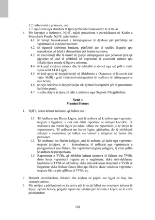 3.2. informatat e pranuara, ose
     3.3. njoftimin nga struktura të tjera përbrenda funksioneve të ATK-së.
4.   Për kryerjen e hetimeve, NjHT, ndjek procedurat e parashikuara në Kodin e
     Procedurës Penale. NjHT, autorizohet :
      4.1 të hetojë transaksionet e tatimpaguesve të dyshuar për përfshirje në
            veprimtari të evazionit tatimor;
      4.2 të sigurojë shënimet bankare, përfshirë ato të secilës llogarie apo
            transaksion që është i zbatueshëm për hetime tatimore;
      4.3 të intervistojë dhe të marrë në pyetje tatimpaguesit apo personat tjerë që
            gjykohet të jenë të përfshirë në veprimtari të evazionit tatimor apo
            shkelje tjera penale të ligjeve tatimore;
      4.4 të kryejë vlerësim tatimor dhe të mbledhë evidencë nga një palë e tretë,
            sipas nenit 14 të Ligjit;
      4.5 të ketë qasje të drejtpërdrejtë në Shërbimin e Doganave të Kosovës (në
            vijim ShDK) gjatë vlerësimit-zhdoganimit të mallrave të tatimpaguesve
            nen hetim;
      4.6 të bëjë referime të drejtpërdrejta tek zyrtarët kompetent për të parashtruar
            kallëzim penal;
      4.7 si edhe detyra te tjera, të cilat i caktohen nga Drejtori i Përgjithshëm.

                                      Nenit 4
                                   Mandati Hetues

1.   NjHT, heton krimet tatimore, që lidhen me :

      1.1 Të Ardhurat me Burim Ligjor, janë të ardhura që krijohen nga veprimtari
          tregtare e ligjshme, e cila nuk është raportuar ne mënyre korrekte. Të
          ardhurave me burim ligjor po ashtu lidhen me raportimin jo te drejte të
          shpenzimeve. Të ardhurat me burim ligjor, gjithashtu, do të përfshijnë
          shkeljet e mundshme që lidhen me tatimet e mbajtura në burim dhe
          pensionet.
      1.2 Të Ardhurat me Burim Joligjor, janë të ardhura që dalin nga veprimtari
          tregtare joligjore, si : kontrabanda; të ardhurat nga veprimtaria e
          paregjistruara apo fiktive, dhe veprimtari tregtare joligjore, të cilat sjellin
          të ardhura të paraportuara.
      1.3 Raportimin e TVSh, që përfshin krimet tatimore të lidhura me TVSh,
          duke kryer veprimtari tregtare pa u regjistruar; duke mbi-deklaruar
          kreditimet e TVSh së zdritshme; duke nën-deklaruar detyrimet e TVSh së
          llogaritur; duke lëshuar fatura false apo fiktive; duke vendosur veprimtari
          tregtare fiktive për qëllime të TVSh, etj.

2.   Hetimet identifikohen, fillohen dhe kryhen në pajtim me ligjet në fuqi dhe
     sistemit tatimor.
3.   Me arritjen e përfundimit se ka prova për krim që lidhet me evazionin tatimor të
     kryer, zyrtari hetues, përgatit raport me shkrim për hetimin e kryer, në te cilën
     përshkruhen



                                          128
 