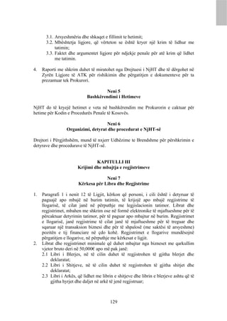 3.1. Arsyeshmëria dhe shkaqet e fillimit te hetimit;
       3.2. Mbështetja ligjore, që vërteton se është kryer një krim të lidhur me
            tatimin;
       3.3. Faktet dhe argumentet ligjore për ndjekje penale për atë krim që lidhet
            me tatimin.

4.   Raporti me shkrim duhet të miratohet nga Drejtuesi i NjHT dhe të dërgohet në
     Zyrën Ligjore të ATK për rishikimin dhe përgatitjen e dokumenteve për ta
     prezantuar tek Prokurori.

                                      Neni 5
                             Bashkërendimi i Hetimeve

NjHT do të kryejë hetimet e veta në bashkërendim me Prokurorin e caktuar për
hetime për Kodin e Procedurës Penale të Kosovës.

                                     Neni 6
                  Organizimi, detyrat dhe procedurat e NjHT-së

Drejtori i Përgjithshëm, mund të nxjerr Udhëzime te Brendshme për përshkrimin e
detyrave dhe procedurave të NjHT-së.


                                 KAPITULLI III
                        Krijimi dhe mbajtja e regjistrimeve

                                     Neni 7
                        Kërkesa për Libra dhe Regjistrime

1.   Paragrafi 1 i nenit 12 të Ligjit, kërkon që personi, i cili është i detyruar të
     paguajë apo mbajë në burim tatimin, të krijojë apo mbajë regjistrime të
     llogarisë, të cilat janë në përputhje me legjislacionin tatimor. Librat dhe
     regjistrimet, mbahen me shkrim ose në formë elektronike të mjaftueshme për të
     përcaktuar detyrimin tatimor, për të paguar apo mbajtur në burim. Regjistrimet
     e llogarisë, janë regjistrime të cilat janë të mjaftueshme për të treguar dhe
     sqaruar një transaksion biznesi dhe për të shpalosë (me saktësi të arsyeshme)
     pozitën e tij financiare në çdo kohë. Regjistrimet e llogarive mundësojnë
     përgatitjen e llogarive, në përputhje me kërkesat e ligjit.
2.   Librat dhe regjistrimet minimale që duhet mbajtur nga bizneset me qarkullim
     vjetor bruto deri në 50,000€ apo më pak janë:
     2.1 Libri i Blerjes, në të cilin duhet të regjistrohen të gjitha blerjet dhe
          deklaratat;
     2.2 Libri i Shitjeve, në të cilin duhet të regjistrohen të gjitha shitjet dhe
          deklaratat;
     2.3 Libri i Arkës, që lidhet me librin e shitjeve dhe librin e blerjeve ashtu që të
          gjitha hyrjet dhe daljet në arkë të jenë regjistruar;



                                          129
 