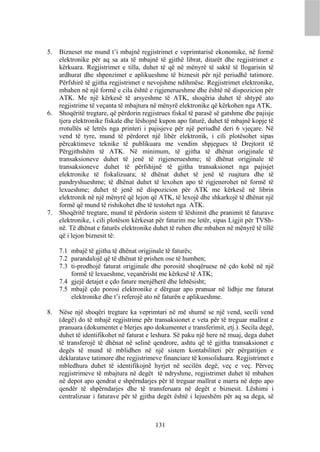 5.   Bizneset me mund t’i mbajnë regjistrimet e veprimtarisë ekonomike, në formë
     elektronike për aq sa ata të mbajnë të gjithë librat, ditarët dhe regjistrimet e
     kërkuara. Regjistrimet e tilla, duhet të që në mënyrë të saktë të llogarisin të
     ardhurat dhe shpenzimet e aplikueshme të biznesit për një periudhë tatimore.
     Përfshirë të gjitha regjistrimet e nevojshme ndihmëse. Regjistrimet elektronike,
     mbahen në një formë e cila është e rigjenerueshme dhe është në dispozicion për
     ATK. Me një kërkesë të arsyeshme të ATK, shoqëria duhet të shtypë ato
     regjistrime të veçanta të mbajtura në mënyrë elektronike që kërkohen nga ATK.
6.   Shoqëritë tregtare, që përdorin regjistrues fiskal të parasë së gatshme dhe pajisje
     tjera elektronike fiskale dhe lëshojnë kupon apo faturë, duhet të mbajnë kopje të
     rrotullës së letrës nga printeri i pajisjeve për një periudhë deri 6 vjeçare. Në
     vend të tyre, mund të përdoret një libër elektronik, i cili plotësohet sipas
     përcaktimeve teknike të publikuara me vendim shpjegues të Drejtorit të
     Përgjithshëm të ATK. Në minimum, të gjitha të dhënat origjinale të
     transaksioneve duhet të jenë të rigjenerueshme; të dhënat origjinale të
     transaksioneve duhet të përfshijnë të gjitha transaksionet nga pajisjet
     elektronike të fiskalizuara; të dhënat duhet të jenë të ruajtura dhe të
     pandryshueshme; të dhënat duhet të lexohen apo të rigjenerohet në formë të
     lexueshme; duhet të jenë në dispozicion për ATK me kërkesë në librin
     elektronik në një mënyrë që lejon që ATK, të lexojë dhe shkarkojë të dhënat një
     formë që mund të rishikohet dhe të testohet nga ATK.
7.   Shoqëritë tregtare, mund të përdorin sistem të lëshimit dhe pranimit të faturave
     elektronike, i cili plotëson kërkesat për faturim me letër, sipas Ligjit për TVSh-
     në. Të dhënat e faturës elektronike duhet të ruhen dhe mbahen në mënyrë të tillë
     që i lejon biznesit të:

     7.1 mbajë të gjitha të dhënat origjinale të faturës;
     7.2 parandalojë që të dhënat të prishen ose të humben;
     7.3 ti-prodhojë faturat origjinale dhe porositë shoqëruese në çdo kohë në një
         formë të lexueshme, veçanërisht me kërkesë të ATK;
     7.4 gjejë detajet e çdo fature menjëherë dhe lehtësisht;
     7.5 mbajë çdo porosi elektronike e dërguar apo pranuar në lidhje me faturat
         elektronike dhe t’i referojë ato në faturën e aplikueshme.

8.   Nëse një shoqëri tregtare ka veprimtari në më shumë se një vend, secili vend
     (degë) do të mbajë regjistrime për transaksionet e veta për të treguar mallrat e
     pranuara (dokumentet e blerjes apo dokumentet e transferimit, etj.). Secila degë,
     duhet të identifikohet në faturat e leshura. Së paku një here në muaj, dega duhet
     të transferojë të dhënat në selinë qendrore, ashtu që të gjitha transaksionet e
     degës të mund të mblidhen në një sistem kontabiliteti për përgatitjen e
     deklaratave tatimore dhe regjistrimeve financiare të konsoliduara. Regjistrimet e
     mbledhura duhet të identifikojnë hyrjet në secilën degë, veç e veç. Përveç
     regjistrimeve të mbajtura në degët të ndryshme, regjistrimet duhet të mbahen
     në depot apo qendrat e shpërndarjes për të treguar mallrat e marra në depo apo
     qendër të shpërndarjes dhe të transferuara në degët e biznesit. Lëshimi i
     centralizuar i faturave për të gjitha degët është i lejueshëm për aq sa dega, së



                                          131
 