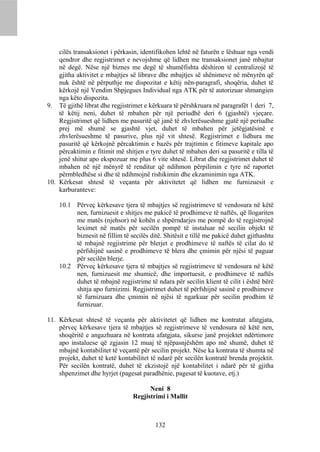 cilës transaksionet i përkasin, identifikohen lehtë në faturën e lëshuar nga vendi
    qendror dhe regjistrimet e nevojshme që lidhen me transaksionet janë mbajtur
    në degë. Nëse një biznes me degë të shumëfishta dëshiron të centralizojë të
    gjitha aktivitet e mbajtjes së librave dhe mbajtjes së shënimeve në mënyrën që
    nuk është në përputhje me dispozitat e këtij nën-paragrafi, shoqëria, duhet të
    kërkojë një Vendim Shpjegues Individual nga ATK për të autorizuar shmangien
    nga këto dispozita.
9. Të gjithë librat dhe regjistrimet e kërkuara të përshkruara në paragrafët 1 deri 7,
    të këtij neni, duhet të mbahen për një periudhë deri 6 (gjashtë) vjeçare.
    Regjistrimet që lidhen me pasuritë që janë të zhvlerësueshme gjatë një periudhe
    prej më shumë se gjashtë vjet, duhet të mbahen për jetëgjatësinë e
    zhvlerësueshme të pasurive, plus një vit shtesë. Regjistrimet e lidhura me
    pasuritë që kërkojnë përcaktimin e bazës për trajtimin e fitimeve kapitale apo
    përcaktimin e fitimit më shitjen e tyre duhet të mbahen deri sa pasuritë e tilla të
    jenë shitur apo ekspozuar me plus 6 vite shtesë. Librat dhe regjistrimet duhet të
    mbahen në një mënyrë të renditur që ndihmon përpilimin e tyre në raportet
    përmbledhëse si dhe të ndihmojnë rishikimin dhe ekzaminimin nga ATK.
10. Kërkesat shtesë të veçanta për aktivitetet që lidhen me furnizuesit e
    karburanteve:

    10.1 Përveç kërkesave tjera të mbajtjes së regjistrimeve të vendosura në këtë
         nen, furnizuesit e shitjes me pakicë të prodhimeve të naftës, që llogariten
         me matës (njehsor) në kohën e shpërndarjes me pompë do të regjistrojnë
         leximet në matës për secilën pompë të instaluar në secilin objekt të
         biznesit në fillim të secilës ditë. Shitësit e tillë me pakicë duhet gjithashtu
         të mbajnë regjistrime për blerjet e prodhimeve të naftës të cilat do të
         përfshijnë sasinë e prodhimeve të blera dhe çmimin për njësi të paguar
         për secilën blerje.
    10.2 Përveç kërkesave tjera të mbajtjes së regjistrimeve të vendosura në këtë
         nen, furnizuesit me shumicë, dhe importuesit, e prodhimeve të naftës
         duhet të mbajnë regjistrime të ndara për secilin klient të cilit i është bërë
         shitja apo furnizimi. Regjistrimet duhet të përfshijnë sasinë e prodhimeve
         të furnizuara dhe çmimin në njësi të ngarkuar për secilin prodhim të
         furnizuar.

11. Kërkesat shtesë të veçanta për aktivitetet që lidhen me kontratat afatgjata,
    përveç kërkesave tjera të mbajtjes së regjistrimeve të vendosura në këtë nen,
    shoqëritë e angazhuara në kontrata afatgjata, sikurse janë projektet ndërtimore
    apo instaluese që zgjasin 12 muaj të njëpasnjëshëm apo më shumë, duhet të
    mbajnë kontabilitet të veçantë për secilin projekt. Nëse ka kontrata të shumta në
    projekt, duhet të ketë kontabilitet të ndarë për secilën kontratë brenda projektit.
    Për secilën kontratë, duhet të ekzistojë një kontabilitet i ndarë për të gjitha
    shpenzimet dhe hyrjet (pagesat paradhënie, pagesat të kuotave, etj.)

                                      Neni 8
                                Regjistrimi i Mallit



                                         132
 