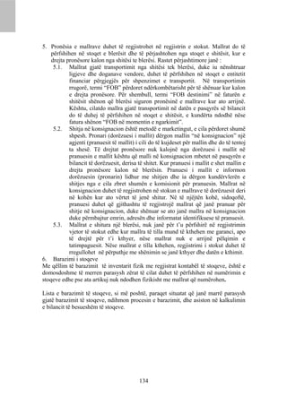 5. Pronësia e mallrave duhet të regjistrohet në regjistrin e stokut. Mallrat do të
    përfshihen në stoqet e blerësit dhe të përjashtohen nga stoqet e shitësit, kur e
    drejta pronësore kalon nga shitësi te blerësi. Rastet përjashtimore janë :
     5.1. Mallrat gjatë transportimit nga shitësi tek blerësi, duke iu nënshtruar
            ligjeve dhe doganave vendore, duhet të përfshihen në stoqet e entitetit
            financiar përgjegjës për shpenzimet e transportit. Në transportimin
            rrugorë, termi “FOB” përdoret ndërkombëtarisht për të shënuar kur kalon
            e drejta pronësore. Për shembull, termi “FOB destinimi” në faturën e
            shitësit shënon që blerësi siguron pronësinë e mallrave kur ato arrijnë.
            Kështu, cilatdo mallra gjatë transportimit në datën e pasqyrës së bilancit
            do të duhej të përfshihen në stoqet e shitësit, e kundërta ndodhë nëse
            fatura shënon “FOB në momentin e ngarkimit”.
     5.2. Shitja në konsignacion është metodë e marketingut, e cila përdoret shumë
            shpesh. Pronari (dorëzuesi i mallit) dërgon mallin “në konsignacion” një
            agjenti (pranuesit të mallit) i cili do të kujdeset për mallin dhe do të tentoj
            ta shesë. Të drejtat pronësore nuk kalojnë nga dorëzuesi i mallit në
            pranuesin e mallit kështu që malli në konsignacion mbetet në pasqyrën e
            bilancit të dorëzuesit, derisa të shitet. Kur pranuesi i mallit e shet mallin e
            drejta pronësore kalon në blerësin. Pranuesi i mallit e informon
            dorëzuesin (pronarin) lidhur me shitjen dhe ia dërgon kundërvlerën e
            shitjes nga e cila zbret shumën e komisionit për pranuesin. Mallrat në
            konsignacion duhet të regjistrohen në stokun e mallrave të dorëzuesit deri
            në kohën kur ato vërtet të jenë shitur. Në të njëjtën kohë, sidoqoftë,
            pranuesi duhet që gjithashtu të regjistrojë mallrat që janë pranuar për
            shitje në konsignacion, duke shënuar se ato janë mallra në konsignacion
            duke përmbajtur emrin, adresën dhe informatat identifikuese të pranuesit.
     5.3. Mallrat e shitura një blerësi, nuk janë për t’u përfshirë në regjistrimin
            vjetor të stokut edhe kur mallra të tilla mund të kthehen me garanci, apo
            të drejtë për t’i kthyer, nëse mallrat nuk e arrijnë pëlqimin e
            tatimpaguesit. Nëse mallrat e tilla kthehen, regjistrimi i stokut duhet të
            rregullohet në përputhje me shënimin se janë kthyer dhe datën e kthimit.
6. Barazimi i stoqeve
Me qëllim të barazimit të inventarit fizik me regjistrat kontabël të stoqeve, është e
domosdoshme të merren parasysh zërat të cilat duhet të përfshihen në numërimin e
stoqeve edhe pse ata artikuj nuk ndodhen fizikisht me mallrat që numërohen.

Lista e barazimit të stoqeve, si më poshtë, paraqet situatat që janë marrë parasysh
gjatë barazimit të stoqeve, ndihmon procesin e barazimit, dhe asiston në kalkulimin
e bilancit të besueshëm të stoqeve.




                                           134
 